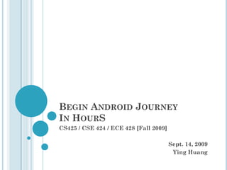 BEGIN ANDROID JOURNEY
IN HOURS
CS425 / CSE 424 / ECE 428 [Fall 2009]

Sept. 14, 2009
Ying Huang

 