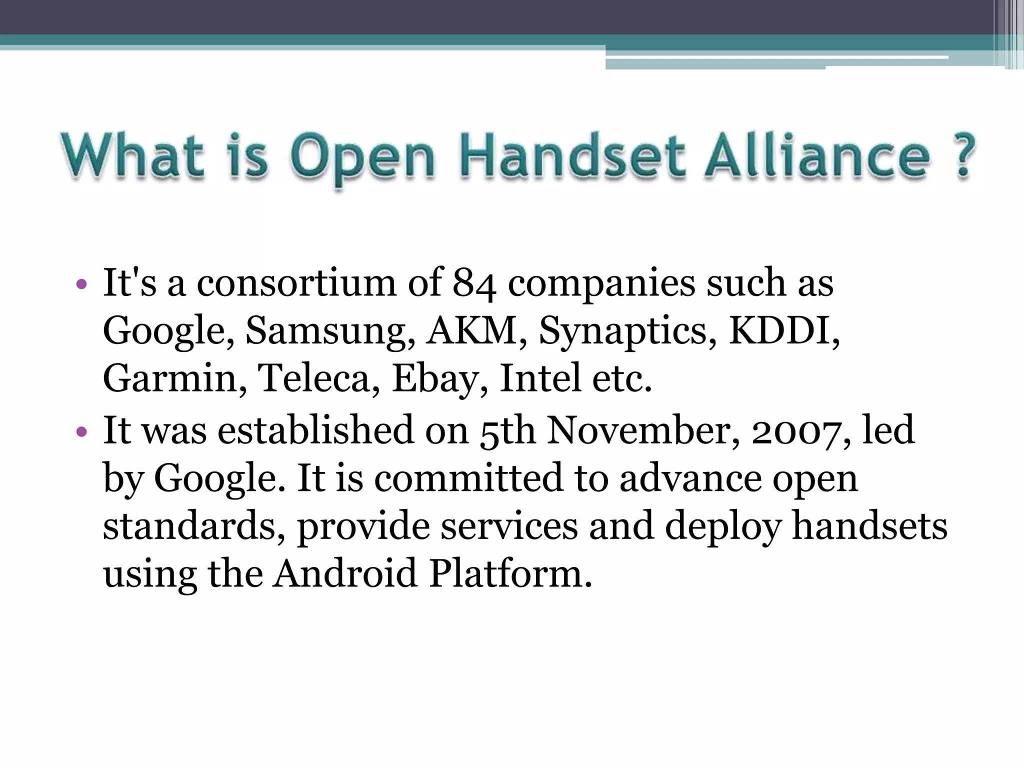 • It's a consortium of 84 companies such as
Google, Samsung, AKM, Synaptics, KDDI,
Garmin, Teleca, Ebay, Intel etc.
• It was established on 5th November, 2007, led
by Google. It is committed to advance open
standards, provide services and deploy handsets
using the Android Platform.

 