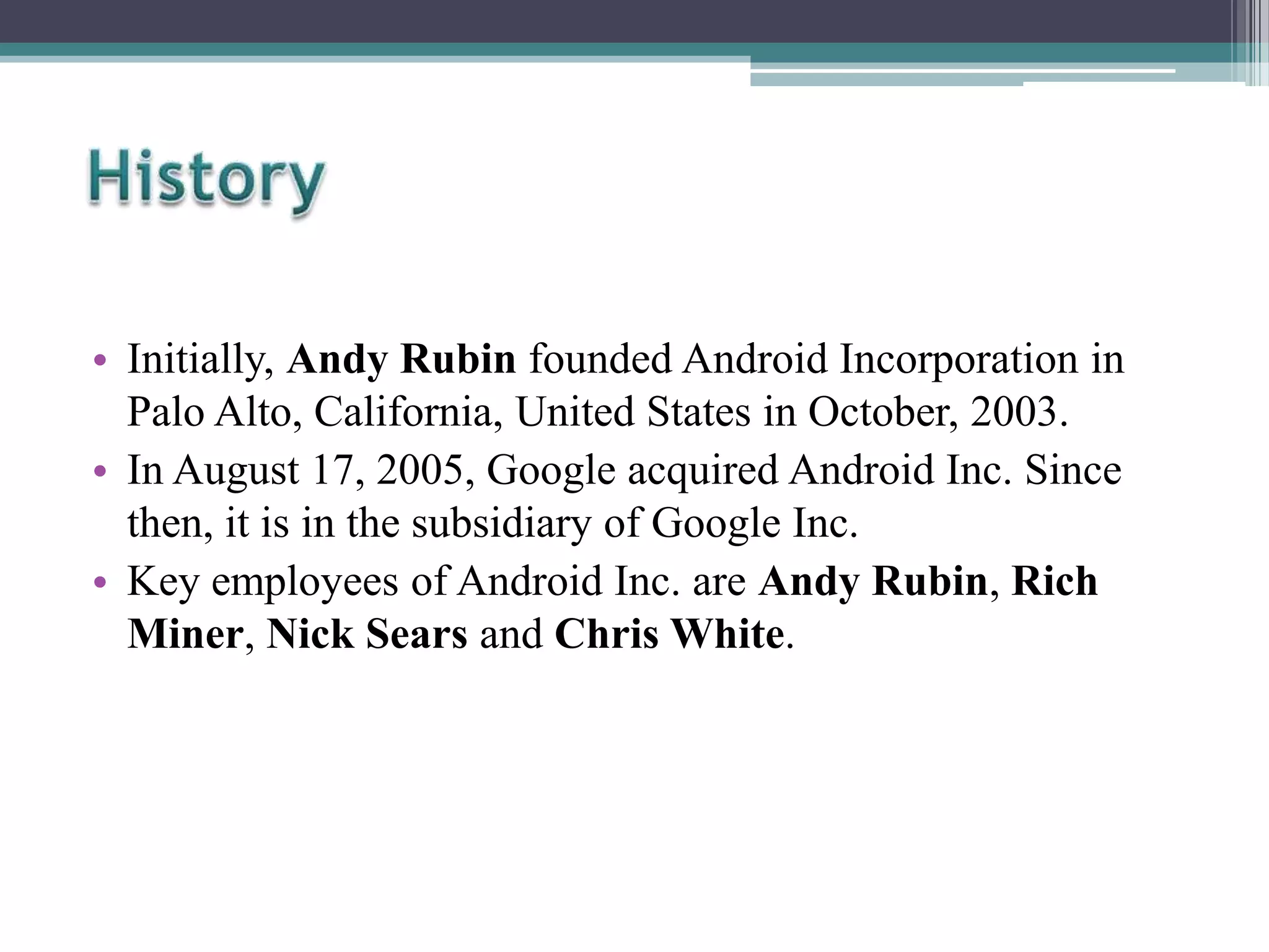 • Initially, Andy Rubin founded Android Incorporation in
Palo Alto, California, United States in October, 2003.
• In August 17, 2005, Google acquired Android Inc. Since
then, it is in the subsidiary of Google Inc.
• Key employees of Android Inc. are Andy Rubin, Rich
Miner, Nick Sears and Chris White.

 