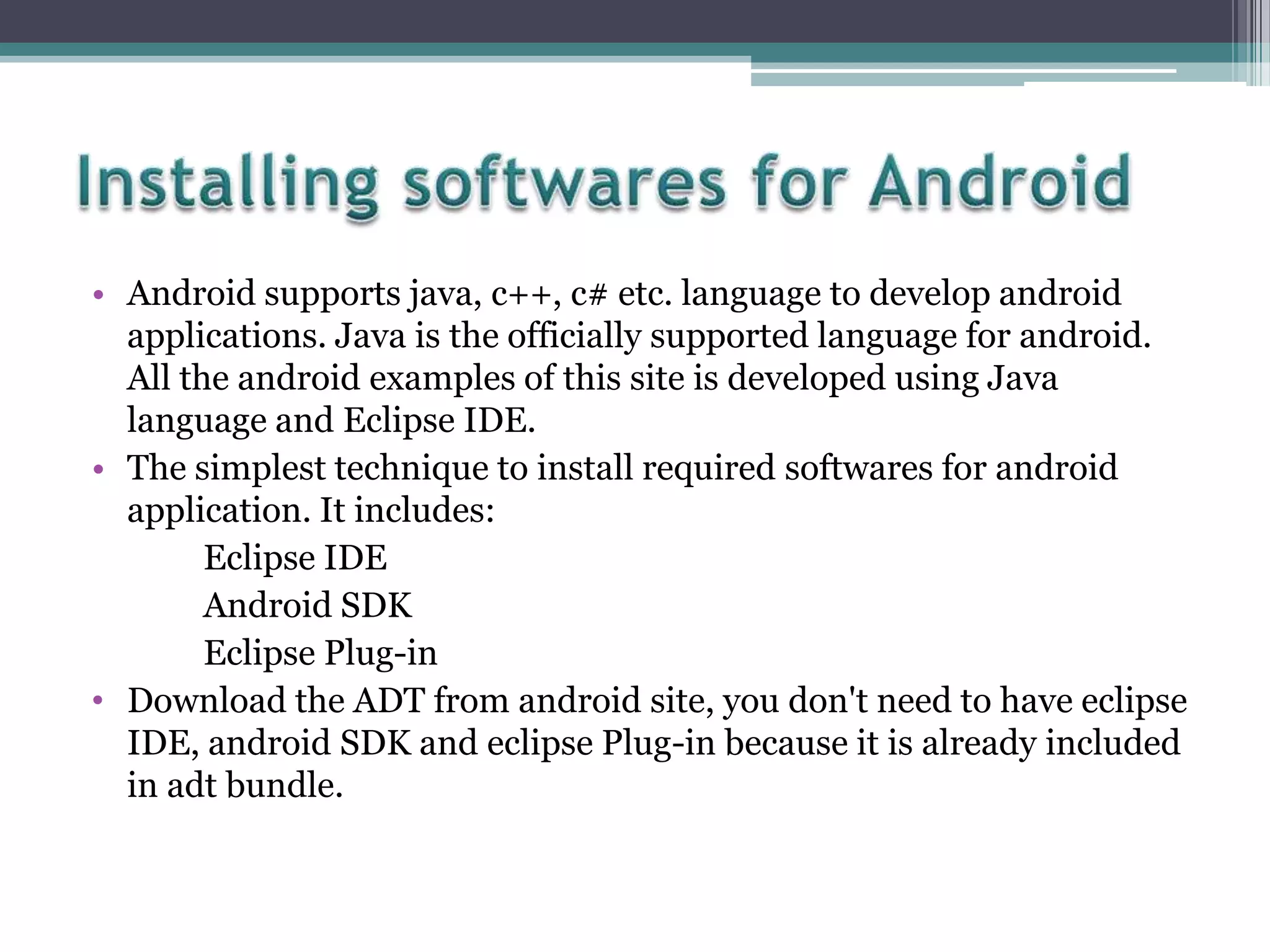 • Android supports java, c++, c# etc. language to develop android
applications. Java is the officially supported language for android.
All the android examples of this site is developed using Java
language and Eclipse IDE.
• The simplest technique to install required softwares for android
application. It includes:
Eclipse IDE
Android SDK
Eclipse Plug-in
• Download the ADT from android site, you don't need to have eclipse
IDE, android SDK and eclipse Plug-in because it is already included
in adt bundle.

 