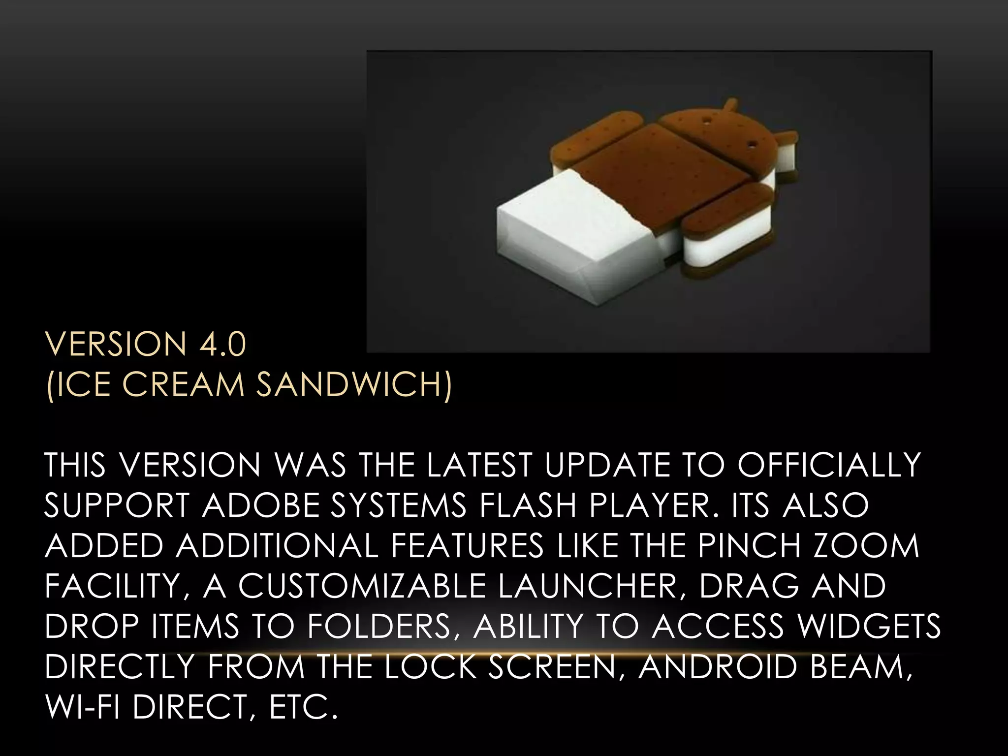 VERSION 4.0
(ICE CREAM SANDWICH)
THIS VERSION WAS THE LATEST UPDATE TO OFFICIALLY
SUPPORT ADOBE SYSTEMS FLASH PLAYER. ITS ALSO
ADDED ADDITIONAL FEATURES LIKE THE PINCH ZOOM
FACILITY, A CUSTOMIZABLE LAUNCHER, DRAG AND
DROP ITEMS TO FOLDERS, ABILITY TO ACCESS WIDGETS
DIRECTLY FROM THE LOCK SCREEN, ANDROID BEAM,
WI-FI DIRECT, ETC.

 