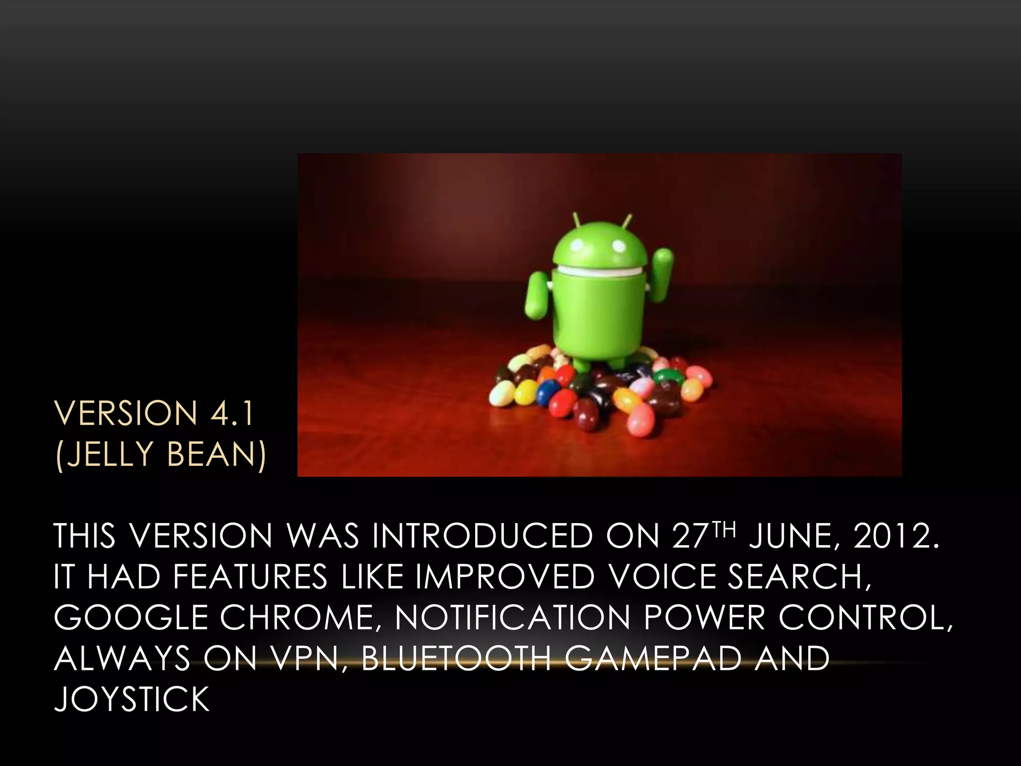 VERSION 4.1
(JELLY BEAN)
THIS VERSION WAS INTRODUCED ON 27 TH JUNE, 2012.
IT HAD FEATURES LIKE IMPROVED VOICE SEARCH,
GOOGLE CHROME, NOTIFICATION POWER CONTROL,
ALWAYS ON VPN, BLUETOOTH GAMEPAD AND
JOYSTICK

 