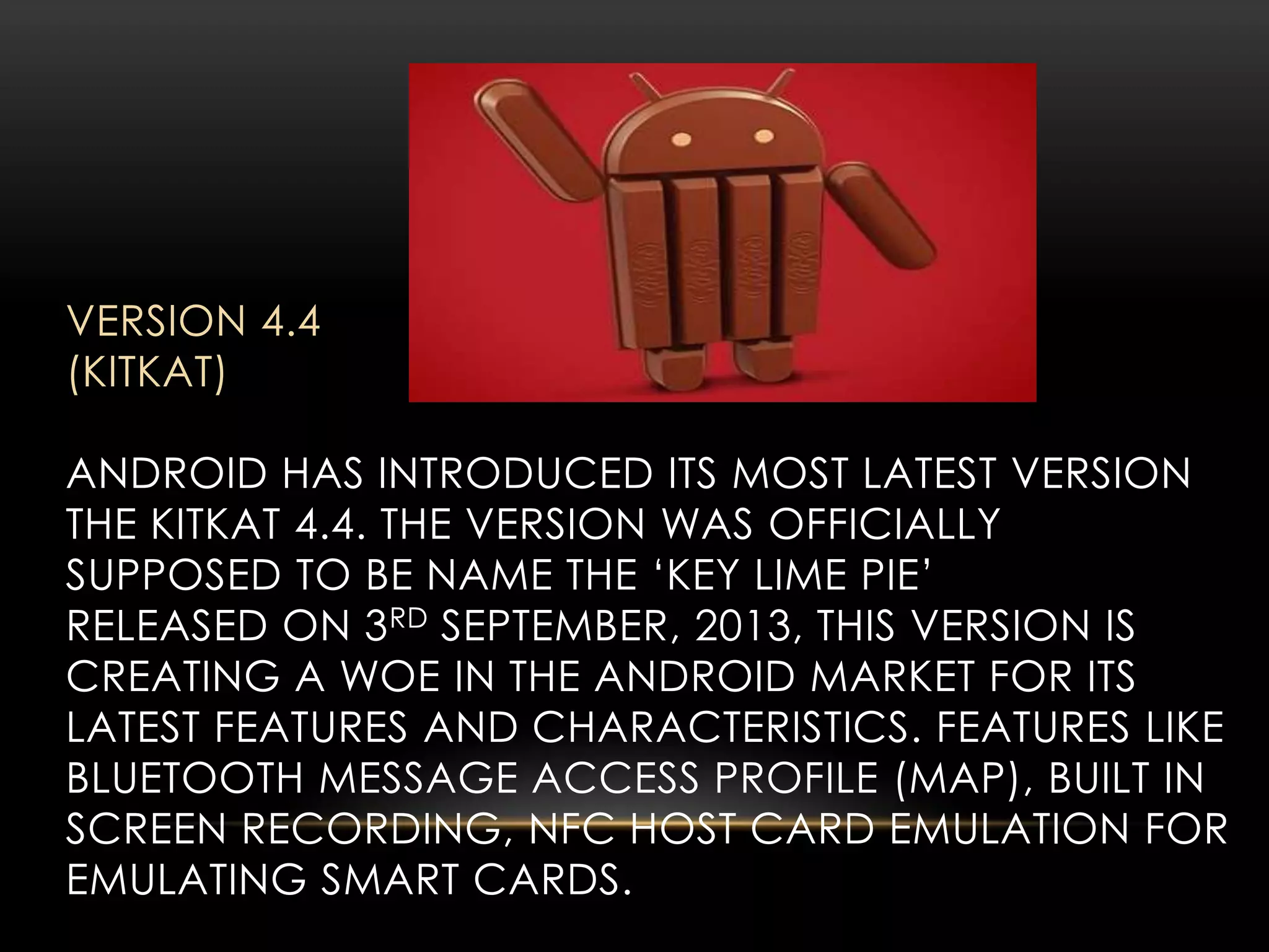 VERSION 4.4
(KITKAT)
ANDROID HAS INTRODUCED ITS MOST LATEST VERSION
THE KITKAT 4.4. THE VERSION WAS OFFICIALLY
SUPPOSED TO BE NAME THE ‘KEY LIME PIE’
RELEASED ON 3 RD SEPTEMBER, 2013, THIS VERSION IS
CREATING A WOE IN THE ANDROID MARKET FOR ITS
LATEST FEATURES AND CHARACTERISTICS. FEATURES LIKE
BLUETOOTH MESSAGE ACCESS PROFILE (MAP), BUILT IN
SCREEN RECORDING, NFC HOST CARD EMULATION FOR
EMULATING SMART CARDS.

 