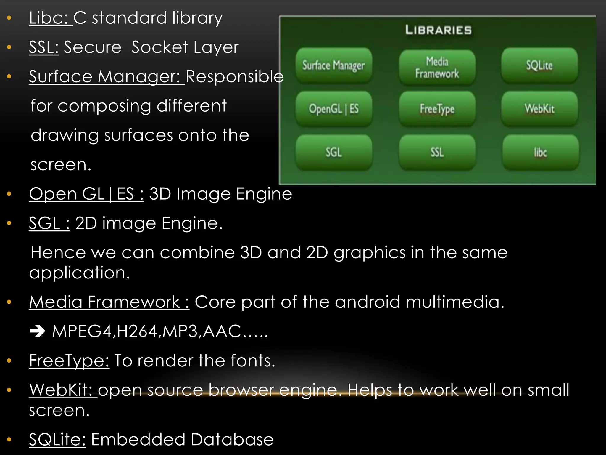 • Libc: C standard library
• SSL: Secure Socket Layer
• Surface Manager: Responsible
for composing different
drawing surfaces onto the

screen.
• Open GL|ES : 3D Image Engine
• SGL : 2D image Engine.
Hence we can combine 3D and 2D graphics in the same
application.
• Media Framework : Core part of the android multimedia.
 MPEG4,H264,MP3,AAC…..

• FreeType: To render the fonts.
• WebKit: open source browser engine. Helps to work well on small
screen.
• SQLite: Embedded Database

 