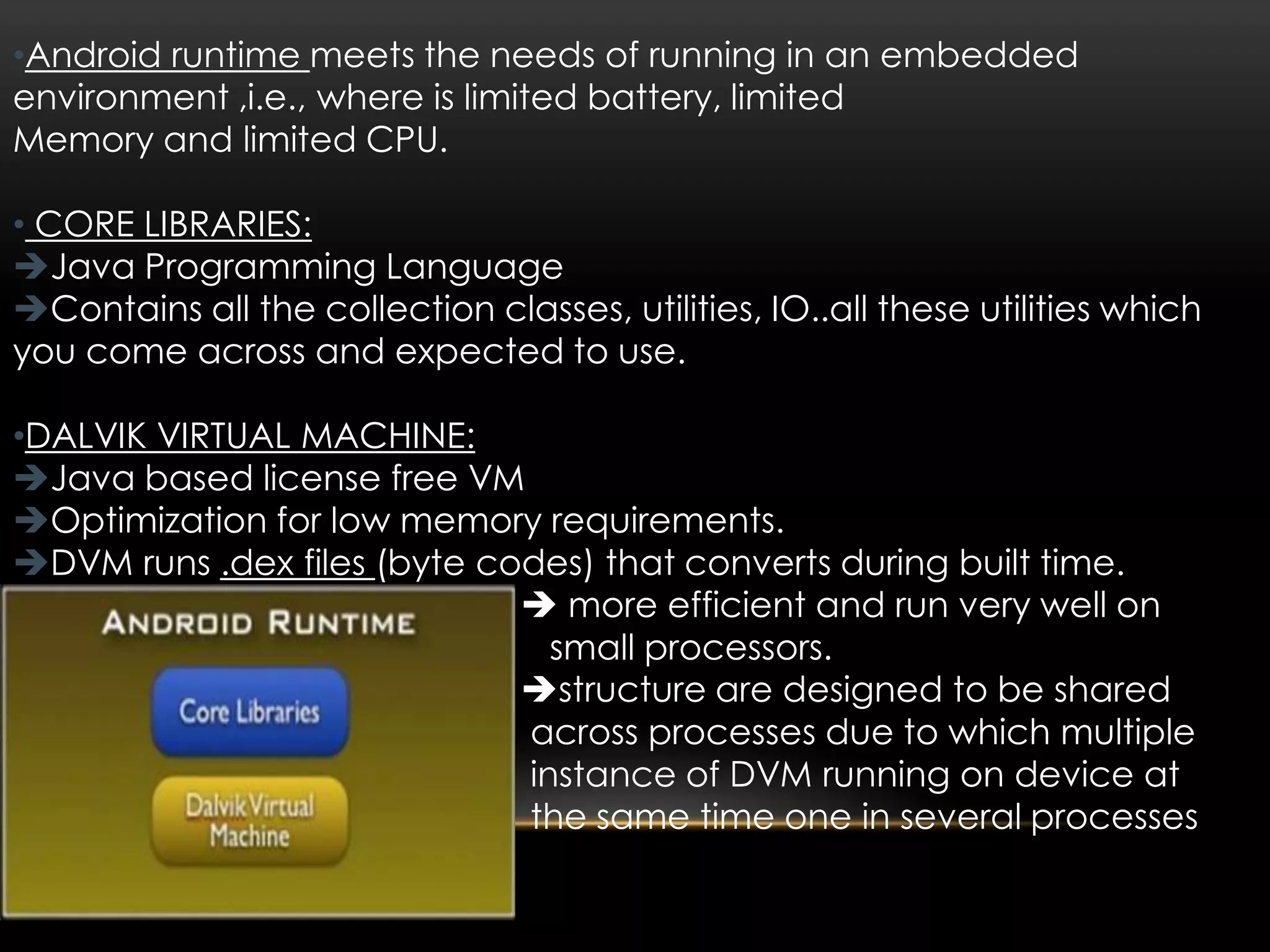 •Android runtime meets the needs of running in an embedded
environment ,i.e., where is limited battery, limited
Memory and limited CPU.
• CORE LIBRARIES:
Java Programming Language
Contains all the collection classes, utilities, IO..all these utilities which
you come across and expected to use.
•DALVIK VIRTUAL MACHINE:
Java based license free VM
Optimization for low memory requirements.
DVM runs .dex files (byte codes) that converts during built time.
 more efficient and run very well on
small processors.
structure are designed to be shared
across processes due to which multiple
instance of DVM running on device at
the same time one in several processes

 