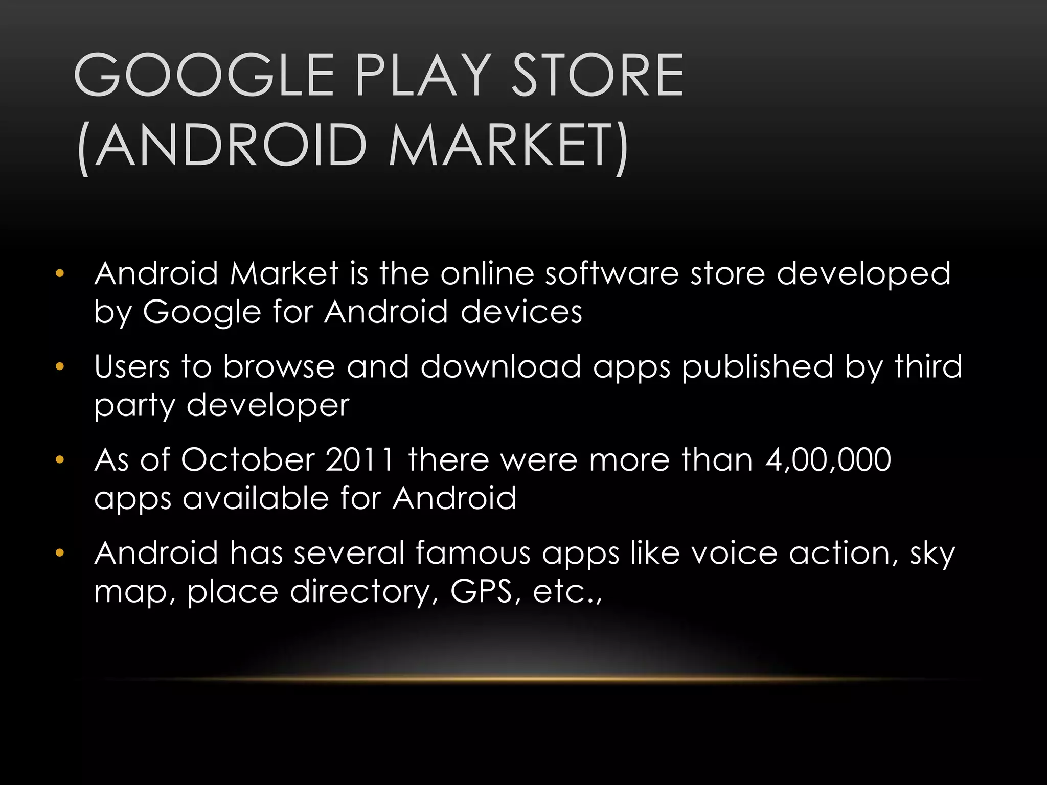 GOOGLE PLAY STORE
(ANDROID MARKET)
• Android Market is the online software store developed
by Google for Android devices
• Users to browse and download apps published by third
party developer

• As of October 2011 there were more than 4,00,000
apps available for Android
• Android has several famous apps like voice action, sky
map, place directory, GPS, etc.,

 