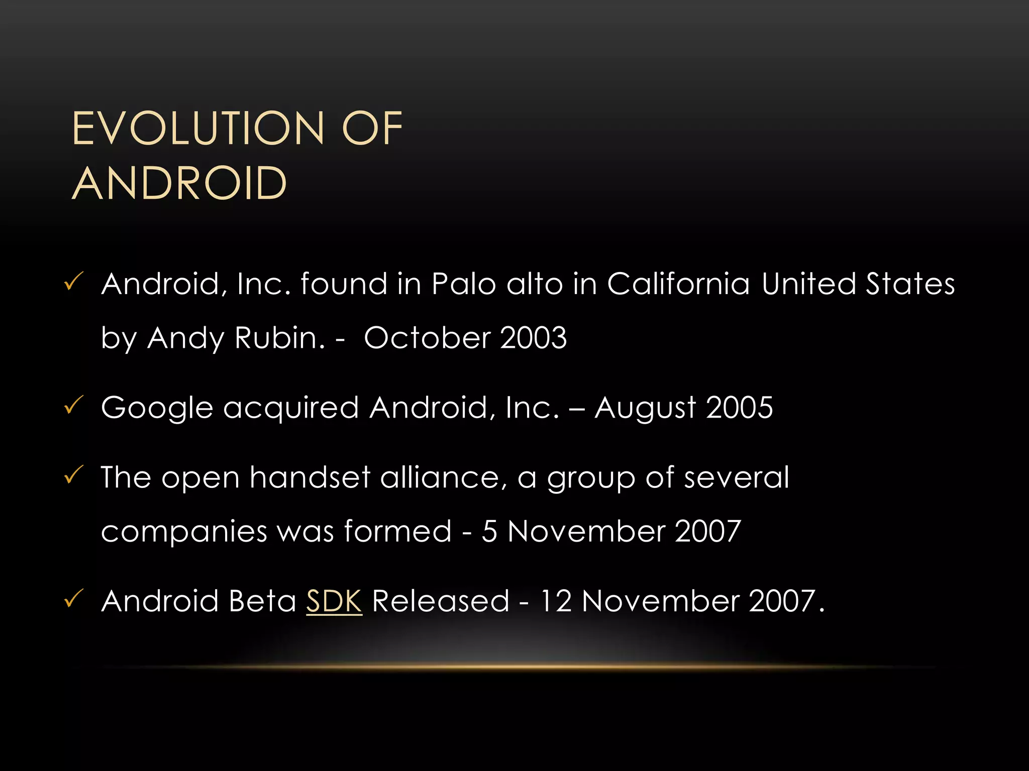EVOLUTION OF
ANDROID
 Android, Inc. found in Palo alto in California United States
by Andy Rubin. - October 2003
 Google acquired Android, Inc. – August 2005
 The open handset alliance, a group of several
companies was formed - 5 November 2007
 Android Beta SDK Released - 12 November 2007.

 