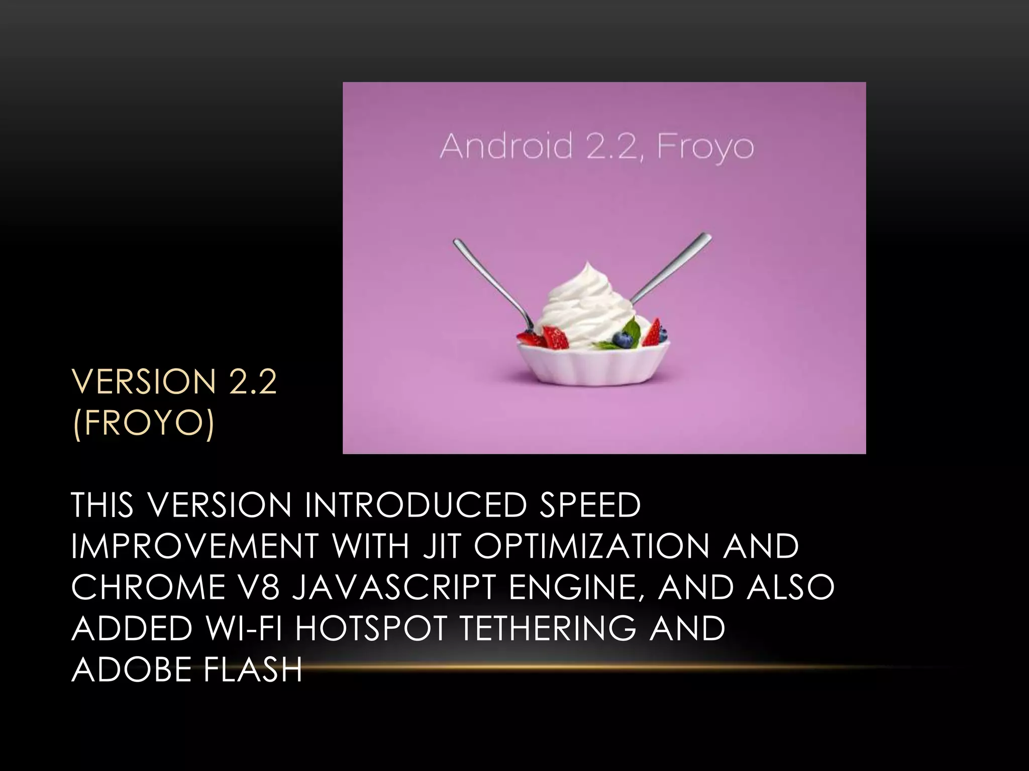 VERSION 2.2
(FROYO)
THIS VERSION INTRODUCED SPEED
IMPROVEMENT WITH JIT OPTIMIZATION AND
CHROME V8 JAVASCRIPT ENGINE, AND ALSO
ADDED WI-FI HOTSPOT TETHERING AND
ADOBE FLASH

 