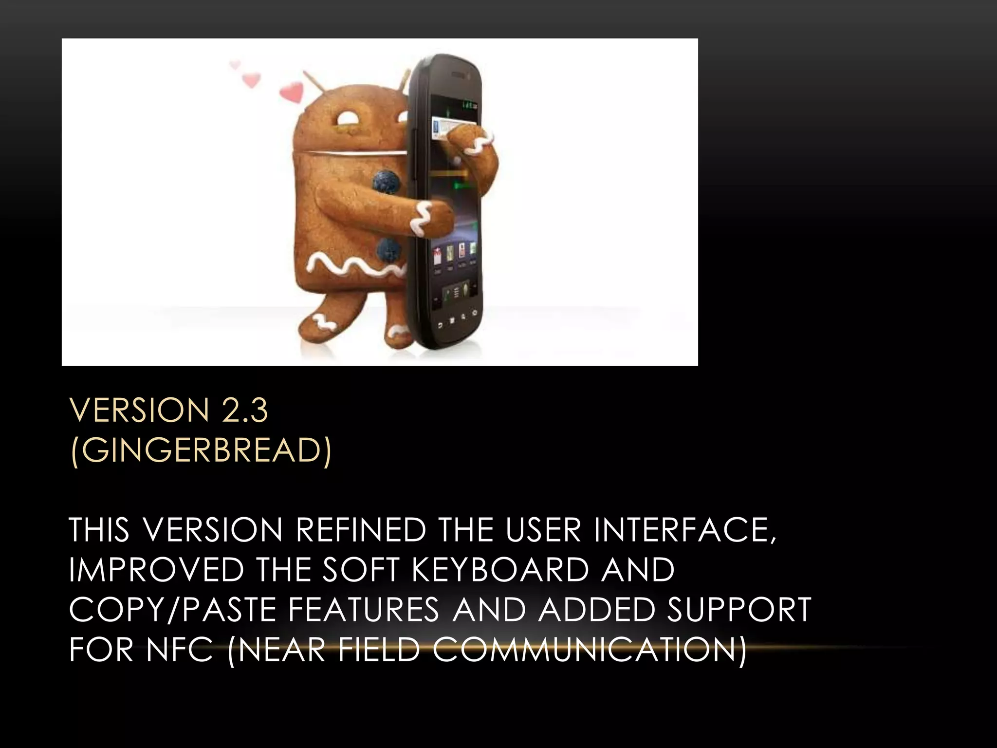 VERSION 2.3
(GINGERBREAD)
THIS VERSION REFINED THE USER INTERFACE,
IMPROVED THE SOFT KEYBOARD AND
COPY/PASTE FEATURES AND ADDED SUPPORT
FOR NFC (NEAR FIELD COMMUNICATION)

 