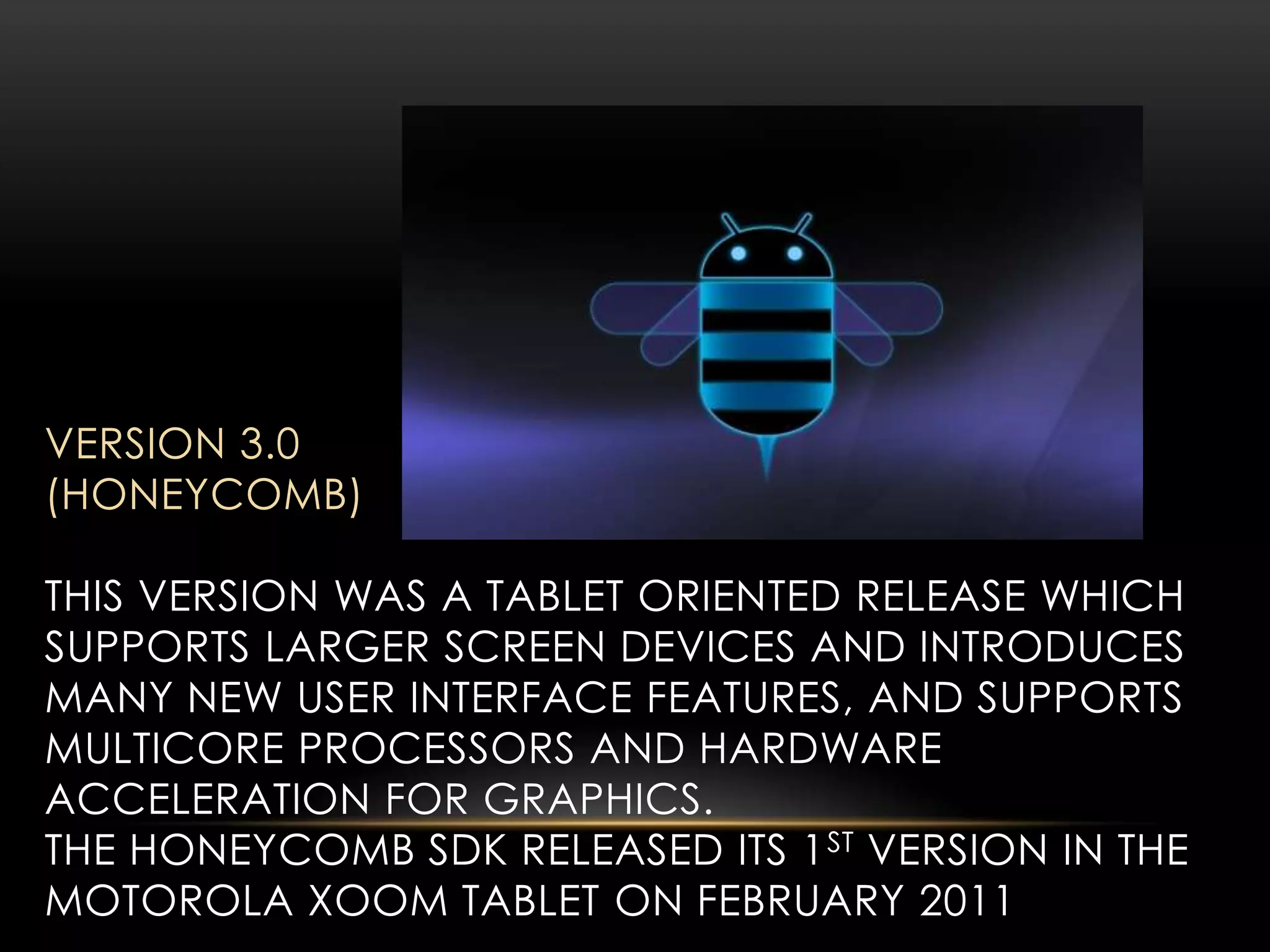 VERSION 3.0
(HONEYCOMB)
THIS VERSION WAS A TABLET ORIENTED RELEASE WHICH
SUPPORTS LARGER SCREEN DEVICES AND INTRODUCES
MANY NEW USER INTERFACE FEATURES, AND SUPPORTS
MULTICORE PROCESSORS AND HARDWARE
ACCELERATION FOR GRAPHICS.
THE HONEYCOMB SDK RELEASED ITS 1 ST VERSION IN THE
MOTOROLA XOOM TABLET ON FEBRUARY 2011

 