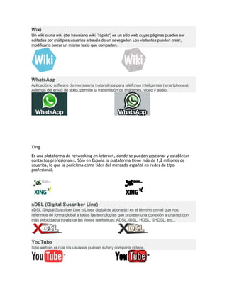 Wiki
Un wiki o una wiki (del hawaiano wiki, 'rápido') es un sitio web cuyas páginas pueden ser
editadas por múltiples usuarios a través de un navegador. Los visitantes pueden crear,
modificar o borrar un mismo texto que comparten.
WhatsApp
Aplicación o software de mensajería instantánea para teléfonos inteligentes (smartphones).
Además del envío de texto, permite la transmisión de imágenes, video y audio.
Xing
Es una plataforma de networking en Internet, donde se pueden gestionar y establecer
contactos profesionales. Sólo en España la plataforma tiene más de 1,2 millones de
usuarios, lo que la posiciona como líder del mercado español en redes de tipo
profesional.
xDSL (Digital Suscriber Line)
xDSL (Digital Suscriber Line o Línea digital de abonado) es el término con el que nos
referimos de forma global a todas las tecnologías que proveen una conexión a una red con
más velocidad a través de las líneas telefónicas: ADSL, IDSL, HDSL, SHDSL, etc...
YouTube
Sitio web en el cual los usuarios pueden subir y compartir vídeos.
 