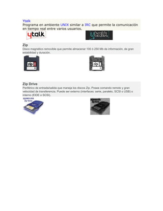Ytalk
Programa en ambiente UNIX similar a IRC que permite la comunicación
en tiempo real entre varios usuarios.
Zip
Disco magnético removible que permite almacenar 100 ó 250 Mb de información, de gran
estabilidad y duración.
Zip Drive
Periférico de entrada/salida que maneja los discos Zip. Posee comando remoto y gran
velocidad de transferencia. Puede ser externo (interfaces: serie, paralelo, SCSI o USB) o
interno (EIDE o SCSI).
 
