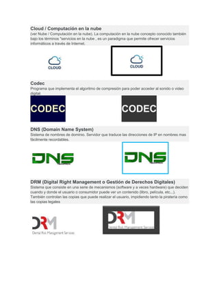 Cloud / Computación en la nube
(ver Nube / Computación en la nube). La computación en la nube concepto conocido también
bajo los términos "servicios en la nube , es un paradigma que permite ofrecer servicios
informáticos a través de Internet.
Codec
Programa que implementa el algoritmo de compresión para poder acceder al sonido o video
digital.
DNS (Domain Name System)
Sistema de nombres de dominio. Servidor que traduce las direcciones de IP en nombres mas
fácilmente recordables.
DRM (Digital Right Management o Gestión de Derechos Digitales)
Sistema que consiste en una serie de mecanismos (software y a veces hardware) que deciden
cuando y donde el usuario o consumidor puede ver un contenido (libro, película, etc...).
También controlan las copias que puede realizar el usuario, impidiendo tanto la piratería como
las copias legales
 