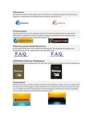 E-Business
Se trata de un término más amplio que e-commerce, y se refiere a todas las transacciones,
negocios y operaciones comerciales que se realizan usando las TIC
E-Government
(gobierno electrónico) es la utilización de las TIC en temas relacionados con el gobierno:
participación ciudadana a través de Internet, políticas impulsadas por los gobiernos que
tengan en cuenta el uso de nuevas tecnologías, etc.
FAQ (Frecuently Asked Questions)
Documentos informativos que recogen las respuestas a las preguntas formuladas más
frecuentemente por los usuarios de un servicio determinad
FORTRAN (FORmula TRANslator)
El primer lenguaje de programación de alto nivel, diseñado para realizar cálculos matemáticos.
Grooveshark
Aplicación web que permite compartir música de forma gratuita y legal, ya que en ningún caso
las canciones o discos llegan a estar físicamente en los discos duros de los usuarios. Cuenta
con un potente motor de búsqueda que permite navegar por millones de archivos musicales
que se pueden escuchar creando listas de reproducción
 