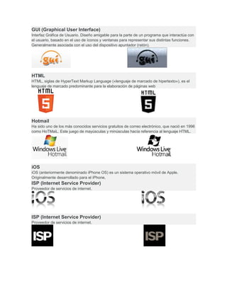GUI (Graphical User Interface)
Interfaz Gráfica de Usuario. Diseño amigable para la parte de un programa que interactúa con
el usuario, basado en el uso de íconos y ventanas para representar sus distintas funciones.
Generalmente asociada con el uso del dispositivo apuntador (ratón).
HTML
HTML, siglas de HyperText Markup Language («lenguaje de marcado de hipertexto»), es el
lenguaje de marcado predominante para la elaboración de páginas web
Hotmail
Ha sido uno de los más conocidos servicios gratuitos de correo electrónico, que nació en 1996
como HoTMaiL. Este juego de mayúsculas y minúsculas hacía referencia al lenguaje HTML.
iOS
iOS (anteriormente denominado iPhone OS) es un sistema operativo móvil de Apple.
Originalmente desarrollado para el iPhone,
ISP (Internet Service Provider)
Proveedor de servicios de internet.
ISP (Internet Service Provider)
Proveedor de servicios de internet.
 