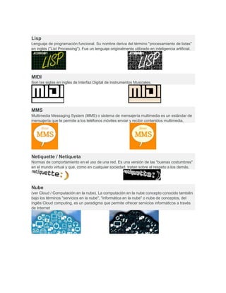 Lisp
Lenguaje de programación funcional. Su nombre deriva del término "procesamiento de listas"
en inglés ("List Processing"). Fue un lenguaje originalmente utilizado en inteligencia artificial.
MIDI
Son las siglas en inglés de Interfaz Digital de Instrumentos Musicales.
MMS
Multimedia Messaging System (MMS) o sistema de mensajería multimedia es un estándar de
mensajería que le permite a los teléfonos móviles enviar y recibir contenidos multimedia,
Netiquette / Netiqueta
Normas de comportamiento en el uso de una red. Es una versión de las "buenas costumbres"
en el mundo virtual y que, como en cualquier sociedad, tratan sobre el respeto a los demás.
Nube
(ver Cloud / Computación en la nube). La computación en la nube concepto conocido también
bajo los términos "servicios en la nube", "informática en la nube" o nube de conceptos, del
inglés Cloud computing, es un paradigma que permite ofrecer servicios informáticos a través
de Internet
 