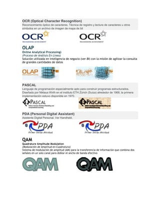 OCR (Optical Character Recognition)
Reconocimiento óptico de caracteres. Técnica de registro y lectura de caracteres u otros
símbolos en un archivo de imagen de mapa de bit
OLAP
Online Analytical Processing)
(Proceso de Análisis En Línea)
Solución utilizada en inteligencia de negocio (ver BI) con la misión de agilizar la consulta
de grandes cantidades de datos
PASCAL
Lenguaje de programación especialmente apto para construir programas estructurados.
Diseñado por Niklaus Wirth en el instituto ETH Zürich (Suiza) alrededor de 1968, la primera
implementación estuvo disponible en 1970.
PDA (Personal Digital Assistant)
Asistente Digital Personal. Ver Handheld.
QAM
Quadrature Amplitude Modulation
(Modulación de Amplitud en Cuadratura)
Sistema de modulación de amplitud (AM) para la transferencia de información que combina dos
señales en un solo canal para doblar el ancho de banda efectivo
 