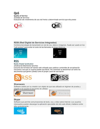 QoS
Quality of Service
(Calidad de Servicio)
Evaluación del rendimiento de una red frente a determinado servicio que ella preste
RDSI (Red Digital de Servicios Integrados)
Combina tecnología de transmisión en red de voz, datos e imágenes. Suele ser usado en los
"call centers" para evitar el costo de las llamadas de larga distancia
RSS
Really Simple Syndication
(Sindicación Realmente Sencilla)
Conjunto de formatos de fuentes web utilizado para publicar contenidos de actualización
frecuente a los que un usuario puede suscribirse. Por extensión se denominan así tanto los
documentos que genera (feeds) como el propio canal de suscripción.
Shareware
Software cedido por su creador con objeto de que sea utilizado en régimen de prueba y
pagado si el usuario lo encuentra de utilidad.
Skype
Software que permite comunicaciones de texto, voz y vídeo sobre Internet. Los usuarios
interesados pueden descargar la aplicación ejecutable del sitio web oficial y hablaron entre
ellos gratuitamente.
 