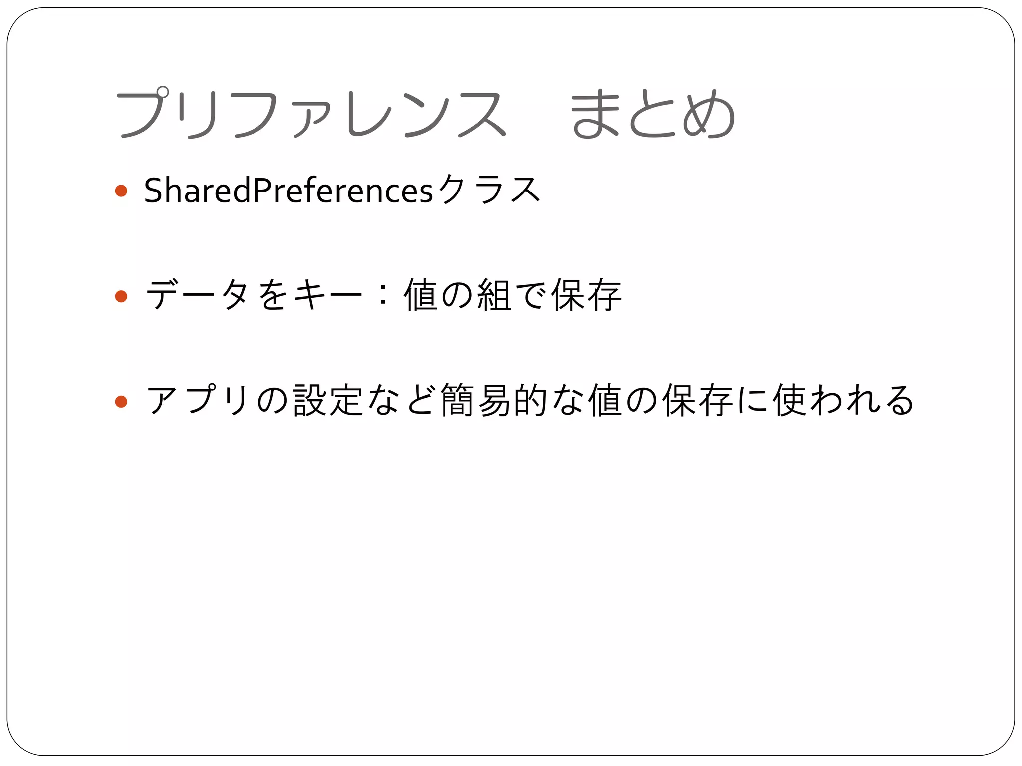 プリファレンス まとめ
● SharedPreferencesクラス	

!
● データをキー：値の組で保存	

!
● アプリの設定など簡易的な値の保存に使われる
 