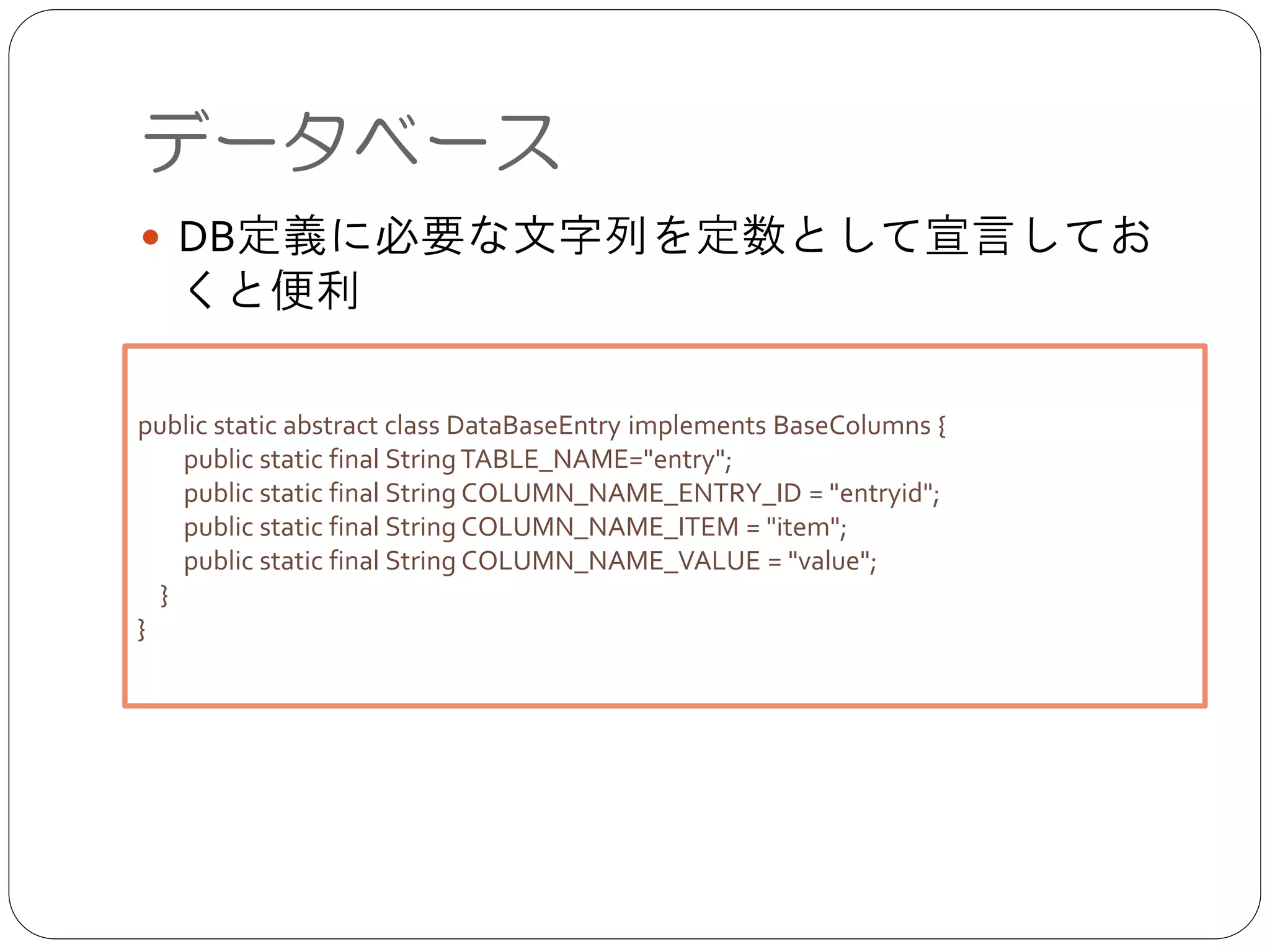 ● DB定義に必要な文字列を定数として宣言しておく
と便利
データベース
public static abstract class DataBaseEntry implements BaseColumns {	

public static final StringTABLE_NAME="entry";	

public static final String COLUMN_NAME_ENTRY_ID = "entryid";	

public static final String COLUMN_NAME_ITEM = "item";	

public static final String COLUMN_NAME_VALUE = "value";	

}	

}
 