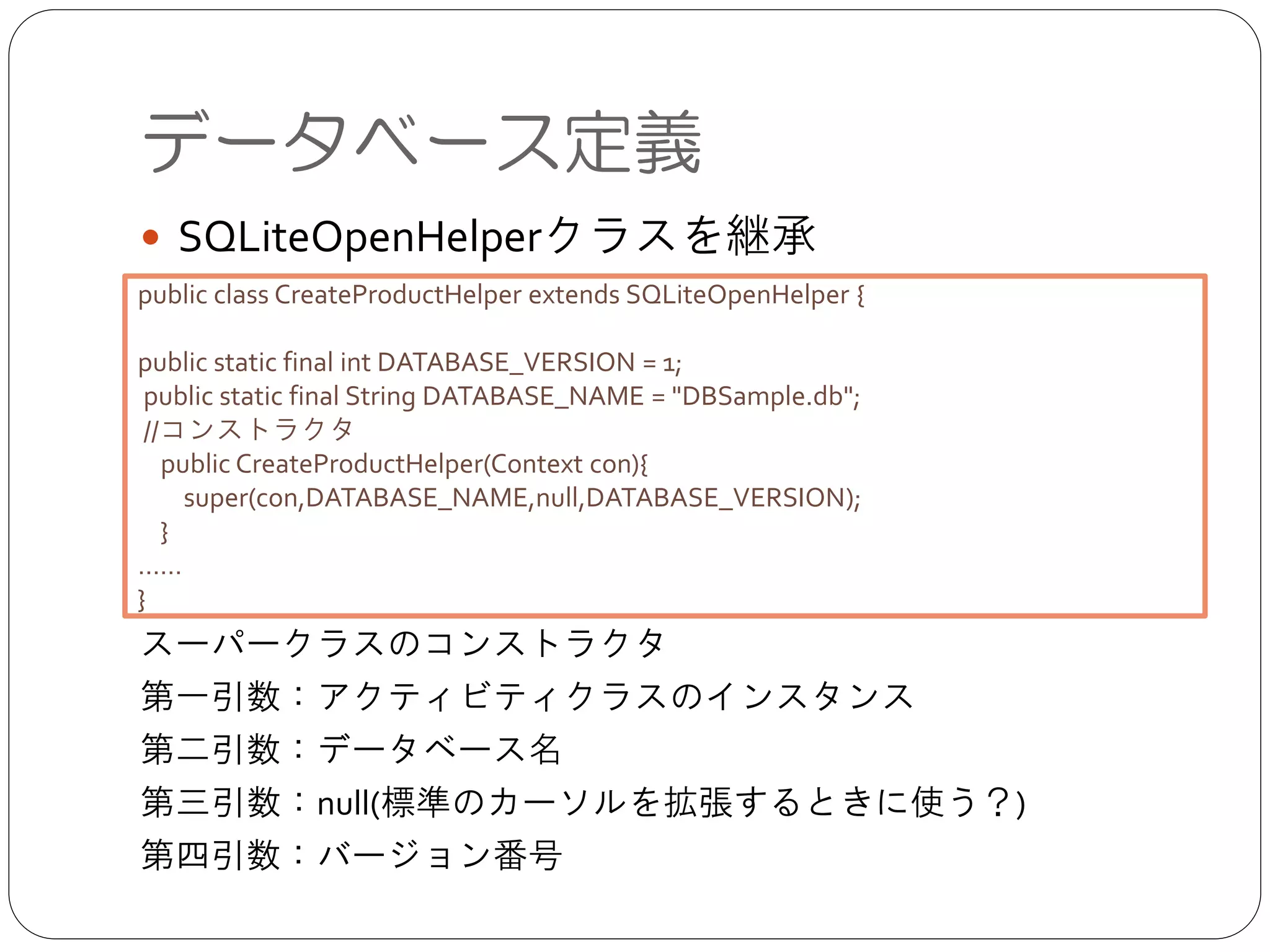 データベース定義
● SQLiteOpenHelperクラスを継承	

!
!
!
!
!
!
スーパークラスのコンストラクタ	

第一引数：アクティビティクラスのインスタンス	

第二引数：データベース名	

第三引数：null(標準のカーソルを拡張するときに使う？)	

第四引数：バージョン番号
public class CreateProductHelper extends SQLiteOpenHelper {	

!
public static final int DATABASE_VERSION = 1;	

public static final String DATABASE_NAME = "DBSample.db";	

//コンストラクタ	

public CreateProductHelper(Context con){	

super(con,DATABASE_NAME,null,DATABASE_VERSION);	

}	

……	

}
 