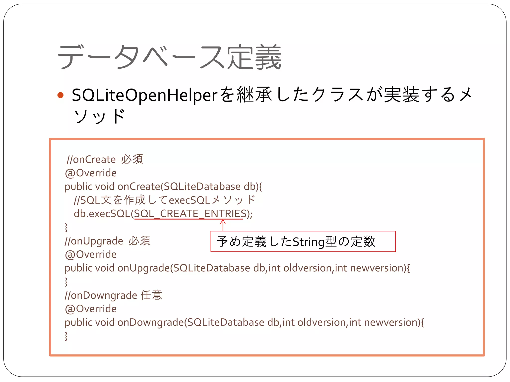 ● SQLiteOpenHelperを継承したクラスが実装するメ
ソッド
データベース定義
 //onCreate 必須	

@Override	

public void onCreate(SQLiteDatabase db){	

//SQL文を作成してexecSQLメソッド	

db.execSQL(SQL_CREATE_ENTRIES);	

}	

//onUpgrade 必須	

@Override	

public void onUpgrade(SQLiteDatabase db,int oldversion,int newversion){	

}	

//onDowngrade 任意	

@Override	

public void onDowngrade(SQLiteDatabase db,int oldversion,int newversion){	

}
予め定義したString型の定数
 