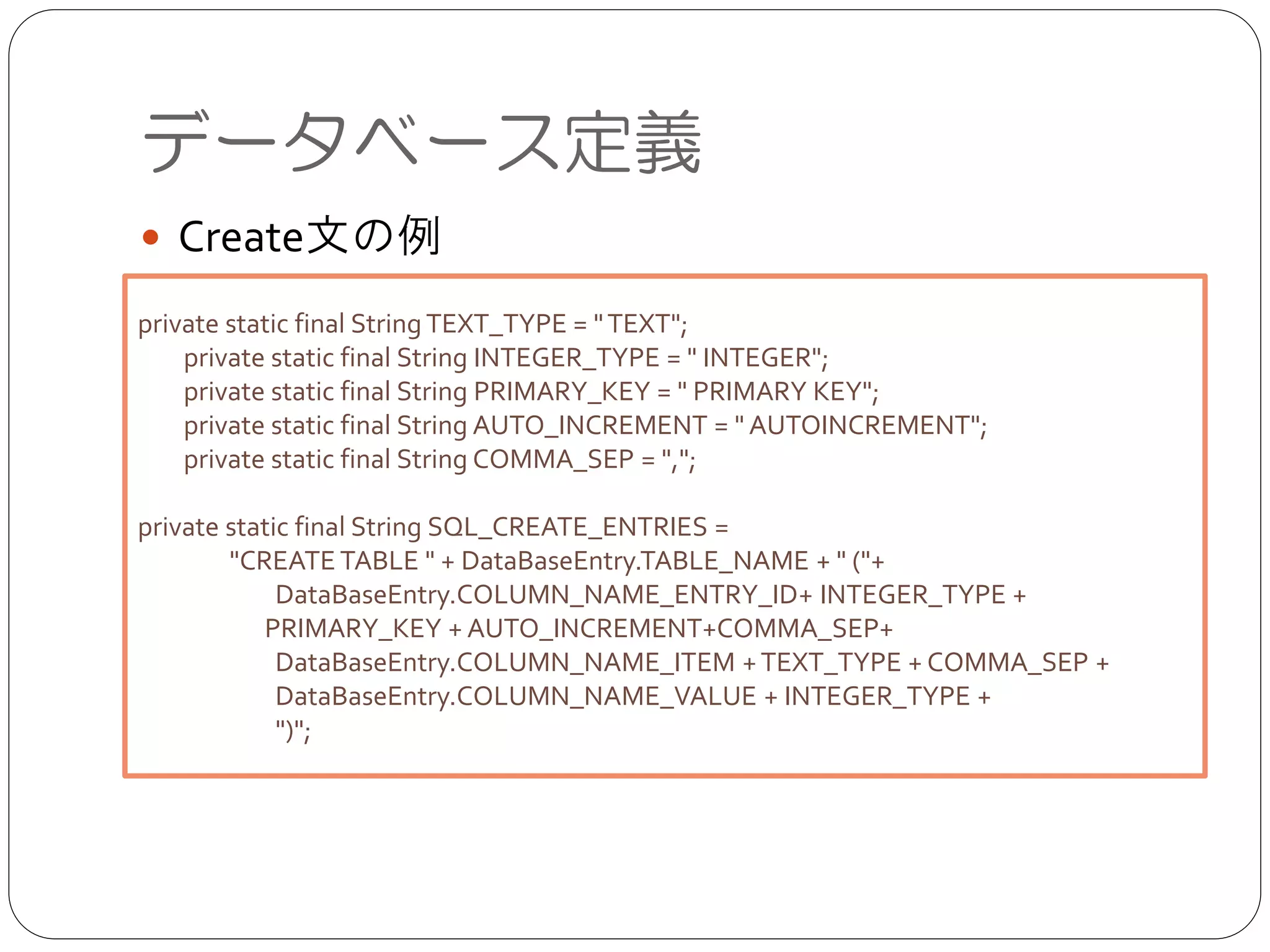 ● Create文の例
データベース定義
private static final StringTEXT_TYPE = "TEXT";	

private static final String INTEGER_TYPE = " INTEGER";	

private static final String PRIMARY_KEY = " PRIMARY KEY";	

private static final String AUTO_INCREMENT = " AUTOINCREMENT";	

private static final String COMMA_SEP = ",";	

!
private static final String SQL_CREATE_ENTRIES =	

"CREATETABLE " + DataBaseEntry.TABLE_NAME + " ("+	

DataBaseEntry.COLUMN_NAME_ENTRY_ID+ INTEGER_TYPE + 	

	

 PRIMARY_KEY + AUTO_INCREMENT+COMMA_SEP+	

DataBaseEntry.COLUMN_NAME_ITEM +TEXT_TYPE + COMMA_SEP +	

DataBaseEntry.COLUMN_NAME_VALUE + INTEGER_TYPE +	

")";
 