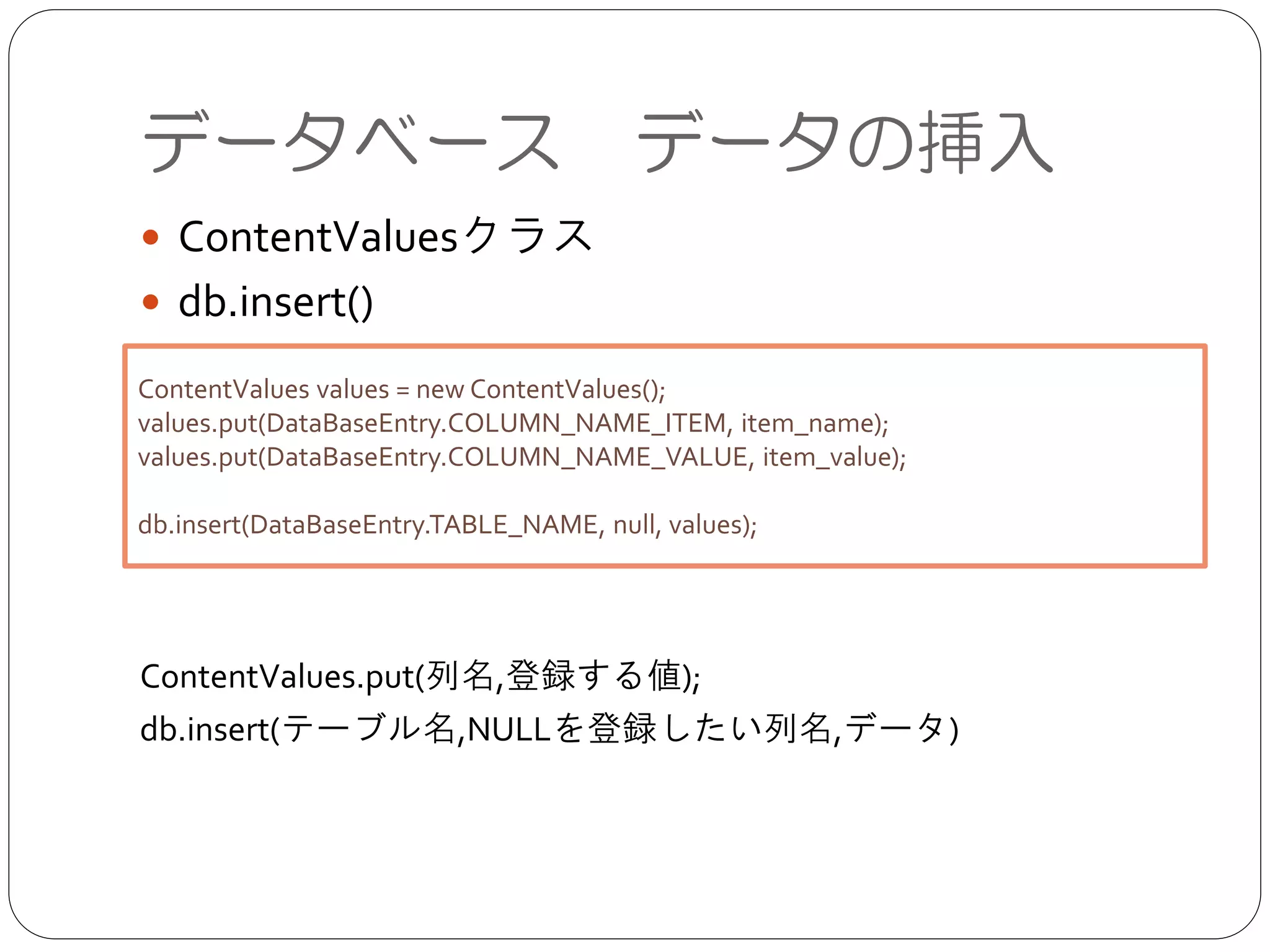データベース データの挿入
● ContentValuesクラス	

● db.insert()	

!
!
!
!
!
ContentValues.put(列名,登録する値);	

db.insert(テーブル名,NULLを登録したい列名,データ)
ContentValues values = new ContentValues();	

values.put(DataBaseEntry.COLUMN_NAME_ITEM, item_name);	

values.put(DataBaseEntry.COLUMN_NAME_VALUE, item_value);	

!
db.insert(DataBaseEntry.TABLE_NAME, null, values);
 