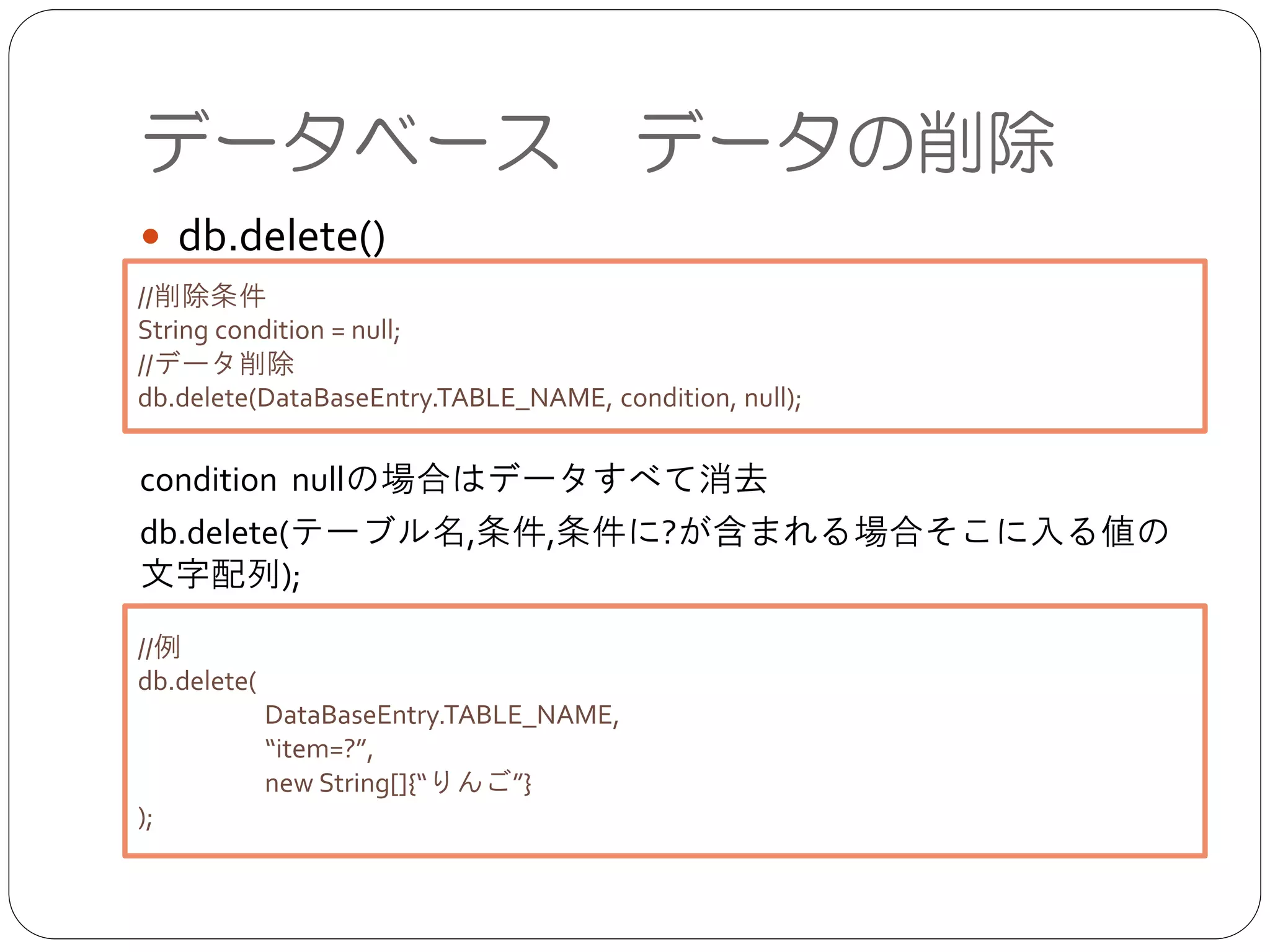 データベース データの削除
● db.delete()	

!
!
!
condition nullの場合はデータすべて消去	

db.delete(テーブル名,条件,条件に?が含まれる場合そこに入る値の文
字配列);
//削除条件	

String condition = null;	

//データ削除	

db.delete(DataBaseEntry.TABLE_NAME, condition, null);
//例	

db.delete(	

	

 DataBaseEntry.TABLE_NAME,	

	

 “item=?”, 	

	

 new String[]{“りんご”}	

);
 