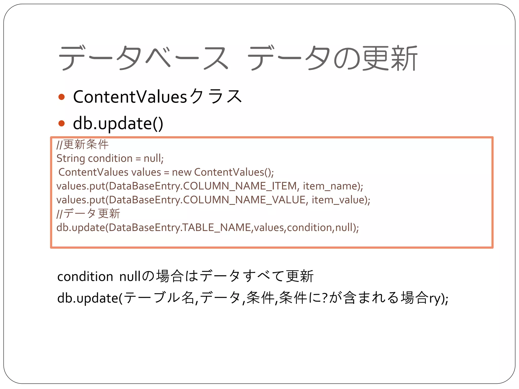 データベース データの更新
● ContentValuesクラス	

● db.update()	

!
!
!
!
!
condition nullの場合はデータすべて更新	

db.update(テーブル名,データ,条件,条件に?が含まれる場合ry);
//更新条件	

String condition = null;	

ContentValues values = new ContentValues();	

values.put(DataBaseEntry.COLUMN_NAME_ITEM, item_name);	

values.put(DataBaseEntry.COLUMN_NAME_VALUE, item_value);	

//データ更新	

db.update(DataBaseEntry.TABLE_NAME,values,condition,null);	

 