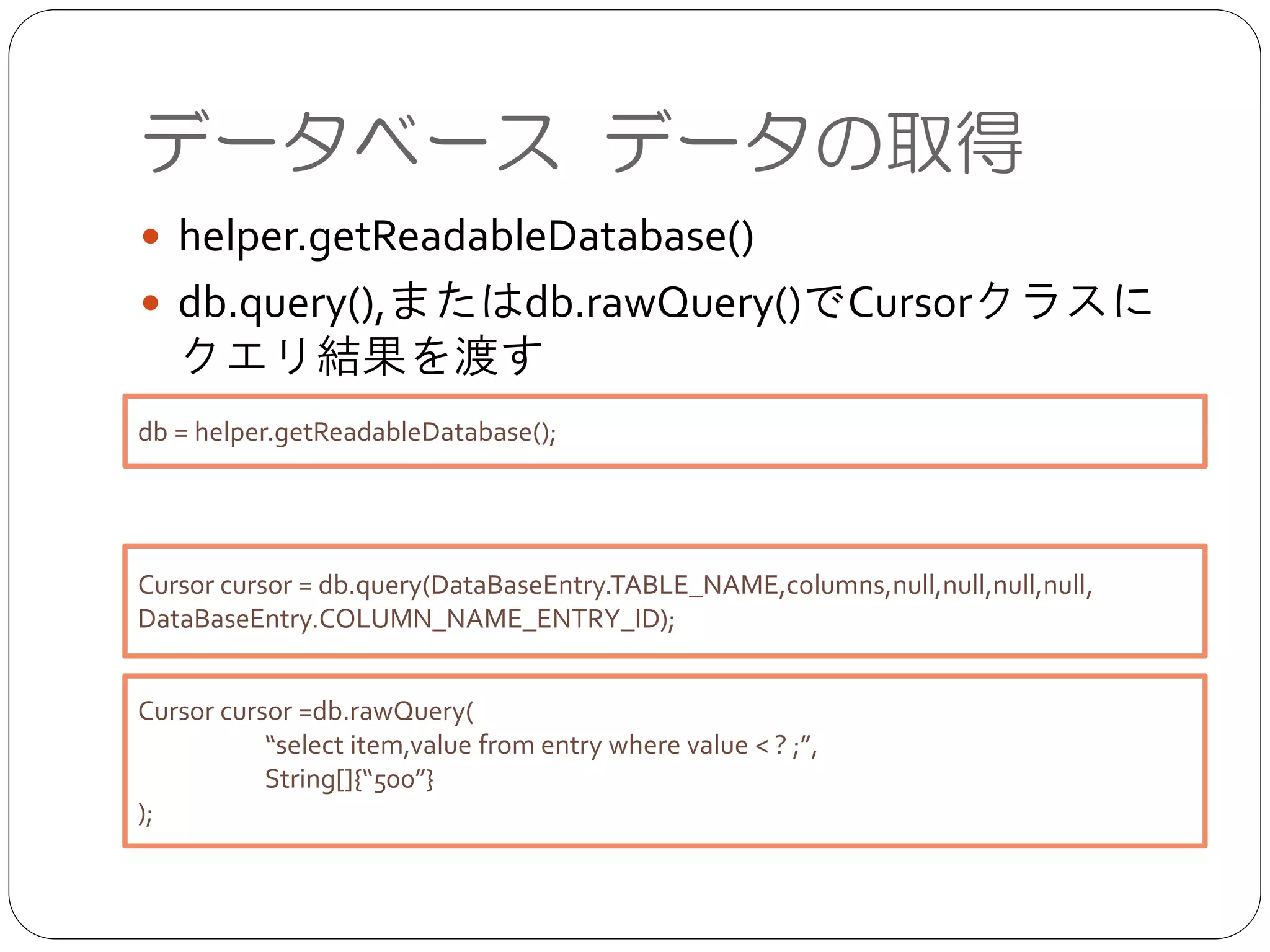データベース データの取得
● helper.getReadableDatabase()	

● db.query(),またはdb.rawQuery()でCursorクラスにク
エリ結果を渡す
db = helper.getReadableDatabase();
Cursor cursor = db.query(DataBaseEntry.TABLE_NAME,columns,null,null,null,null,
DataBaseEntry.COLUMN_NAME_ENTRY_ID);
Cursor cursor =db.rawQuery(	

	

 “select item,value from entry where value < ? ;”,	

	

 String[]{“500”}	

);
 