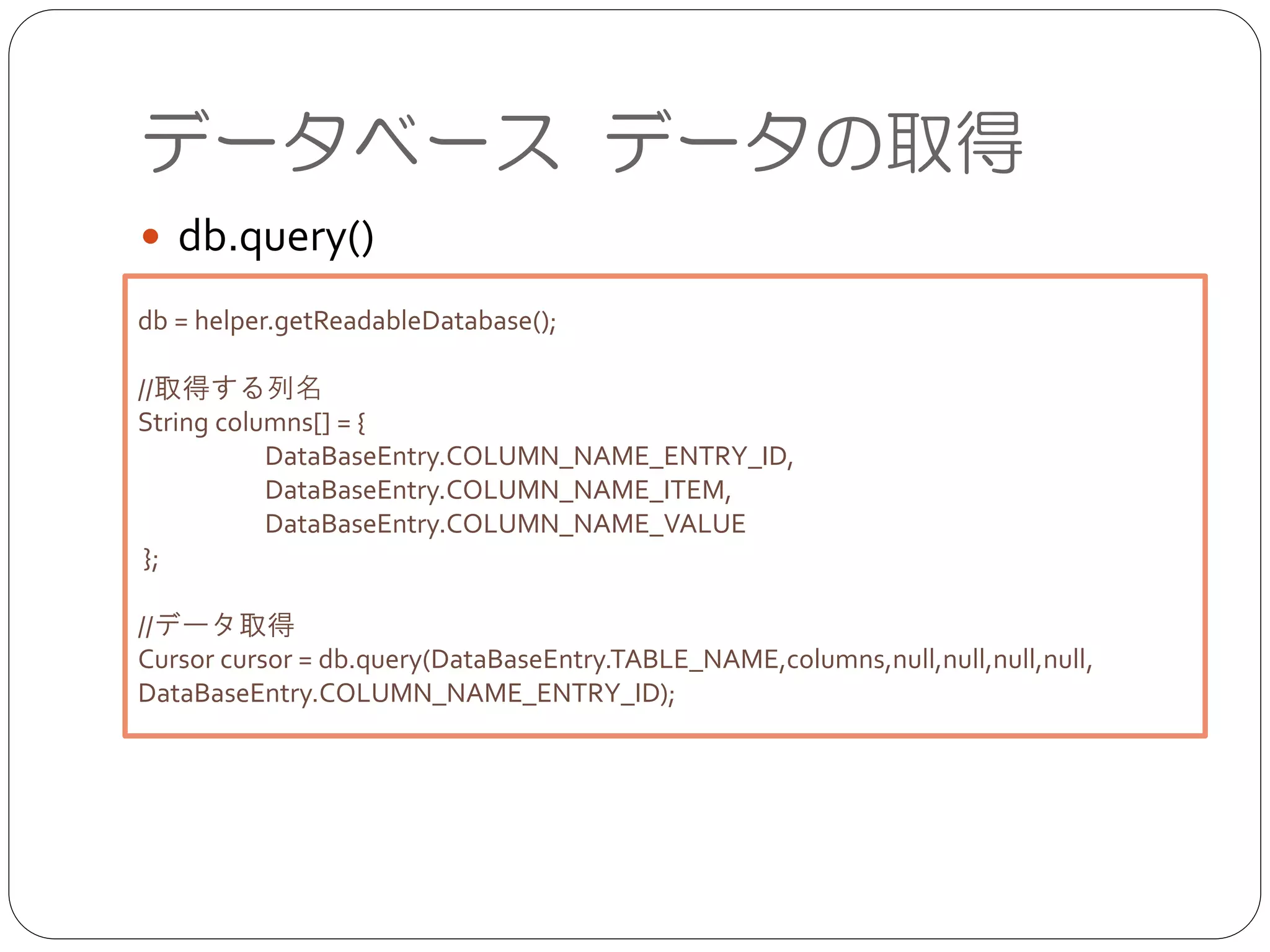データベース データの取得
● db.query()
db = helper.getReadableDatabase();	

!
//取得する列名	

String columns[] = {	

	

 DataBaseEntry.COLUMN_NAME_ENTRY_ID,	

	

 DataBaseEntry.COLUMN_NAME_ITEM,	

	

 DataBaseEntry.COLUMN_NAME_VALUE	

};	

!
//データ取得	

Cursor cursor = db.query(DataBaseEntry.TABLE_NAME,columns,null,null,null,null,
DataBaseEntry.COLUMN_NAME_ENTRY_ID);
 
