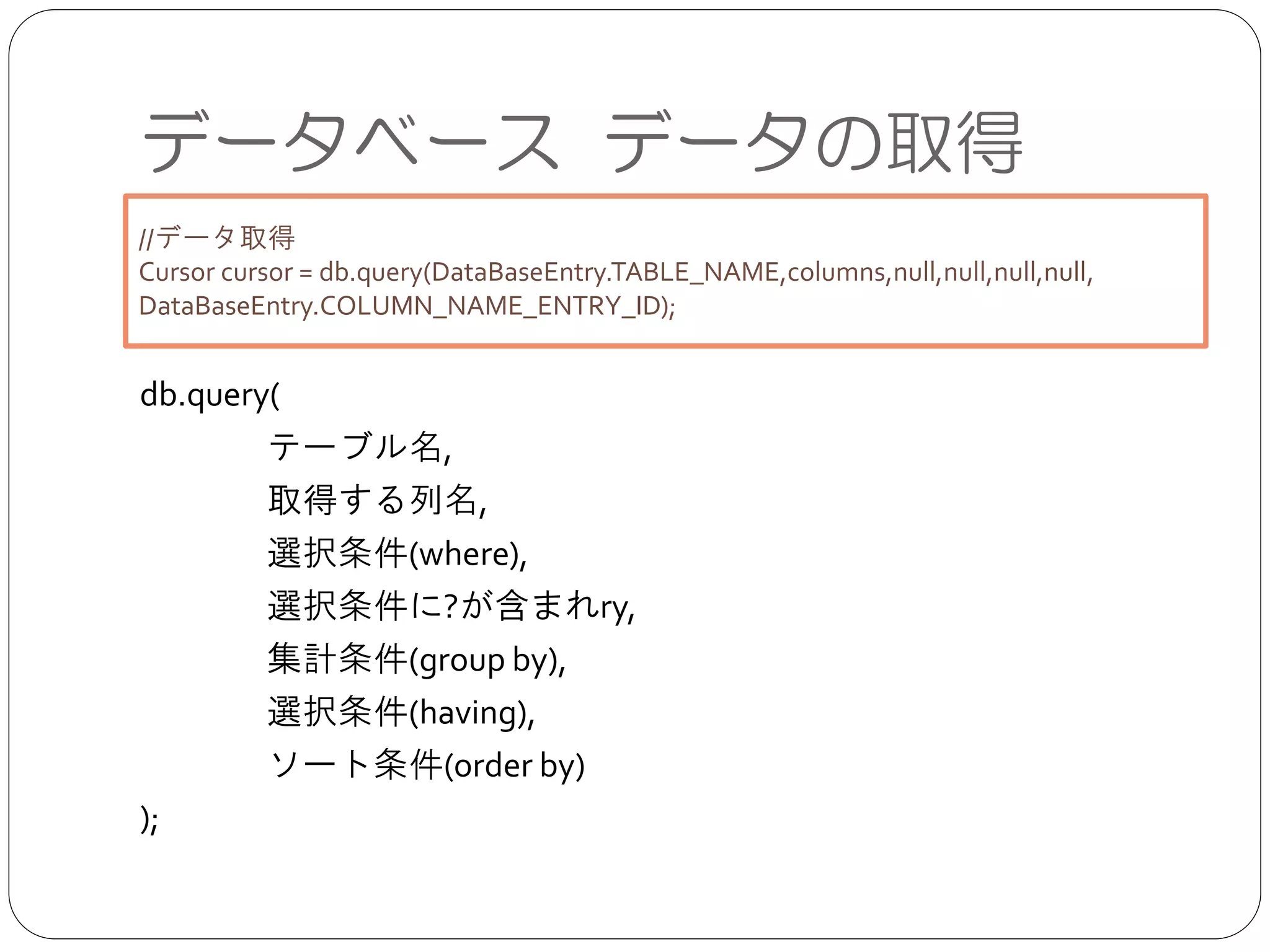 データベース データの取得
db.query(	

	

 テーブル名,	

	

 取得する列名,	

	

 選択条件(where),	

	

 選択条件に?が含まれry,	

	

 集計条件(group by),	

	

 選択条件(having),	

	

 ソート条件(order by)	

);
//データ取得	

Cursor cursor = db.query(DataBaseEntry.TABLE_NAME,columns,null,null,null,null,
DataBaseEntry.COLUMN_NAME_ENTRY_ID);
 