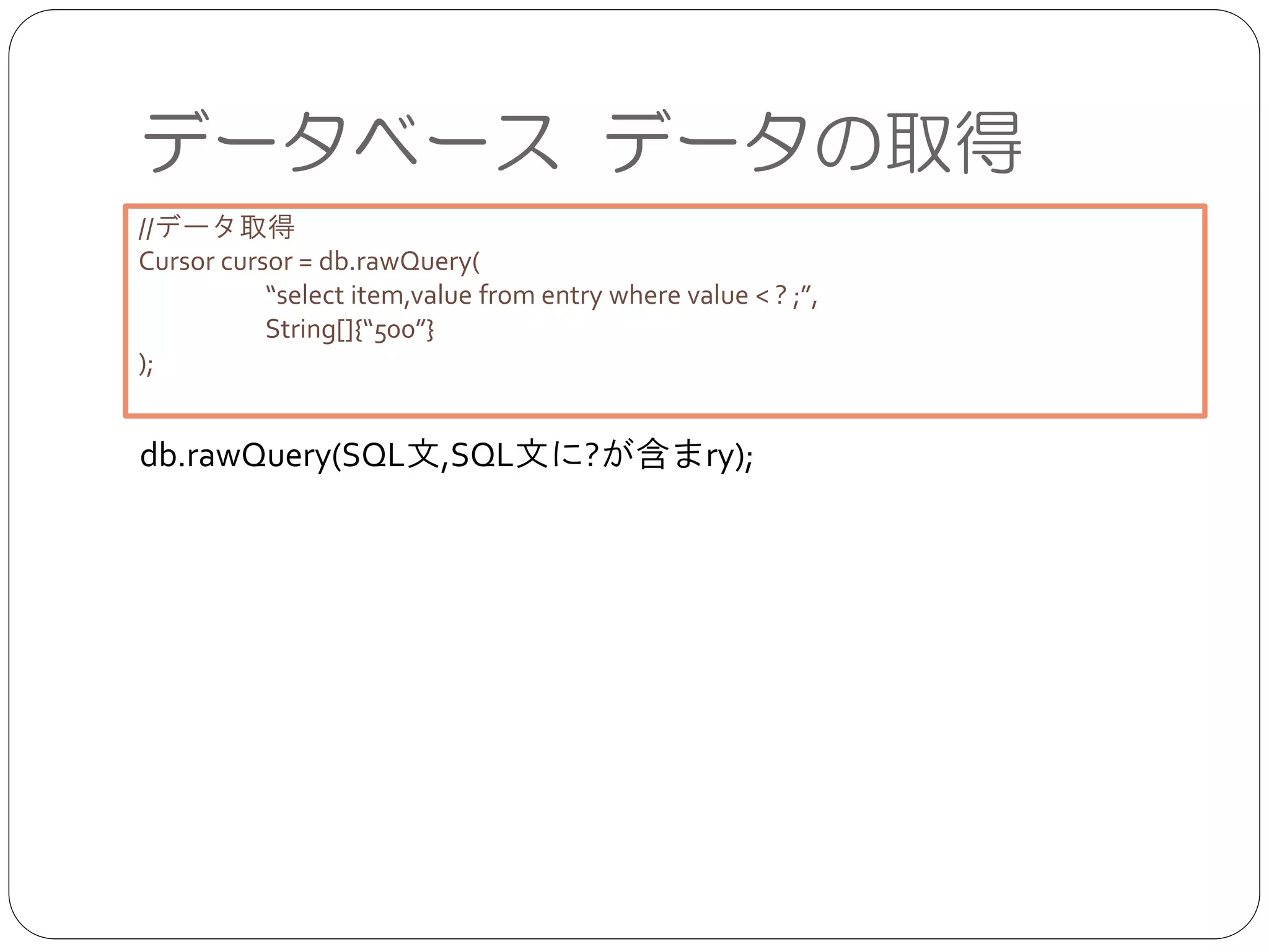 データベース データの取得
db.rawQuery(SQL文,SQL文に?が含まry);
//データ取得	

Cursor cursor = db.rawQuery(	

	

 “select item,value from entry where value < ? ;”,	

	

 String[]{“500”}	

);	

 