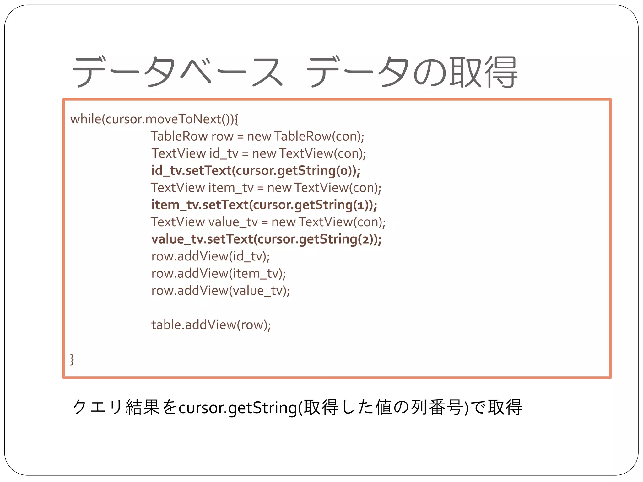 データベース データの取得
クエリ結果をcursor.getString(取得した値の列番号)で取得
while(cursor.moveToNext()){	

TableRow row = newTableRow(con);	

TextView id_tv = newTextView(con);	

id_tv.setText(cursor.getString(0));	

TextView item_tv = newTextView(con);	

item_tv.setText(cursor.getString(1));	

TextView value_tv = newTextView(con);	

value_tv.setText(cursor.getString(2));	

row.addView(id_tv);	

row.addView(item_tv);	

row.addView(value_tv);	

!
table.addView(row);	

!
}
 