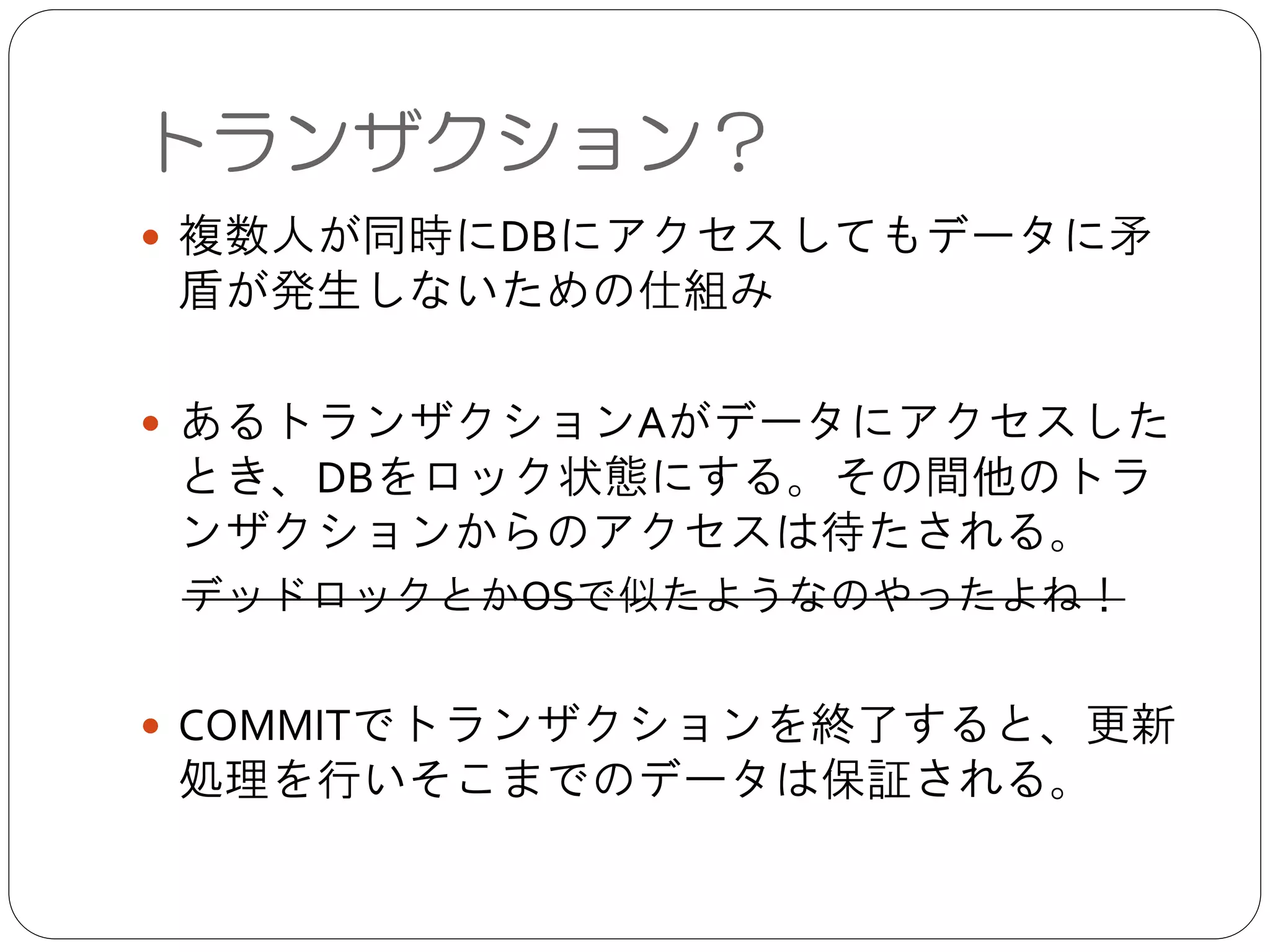 ● 複数人が同時にDBにアクセスしてもデータに矛盾が発生
しないための仕組み	

!
● あるトランザクションAがデータにアクセスしたとき、
DBをロック状態にする。その間他のトランザクションか
らのアクセスは待たされる。	

 デッドロックとかOSで似たようなのやったよね！	

!
● COMMITでトランザクションを終了すると、更新処理を
行いそこまでのデータは保証される。
トランザクション？
 