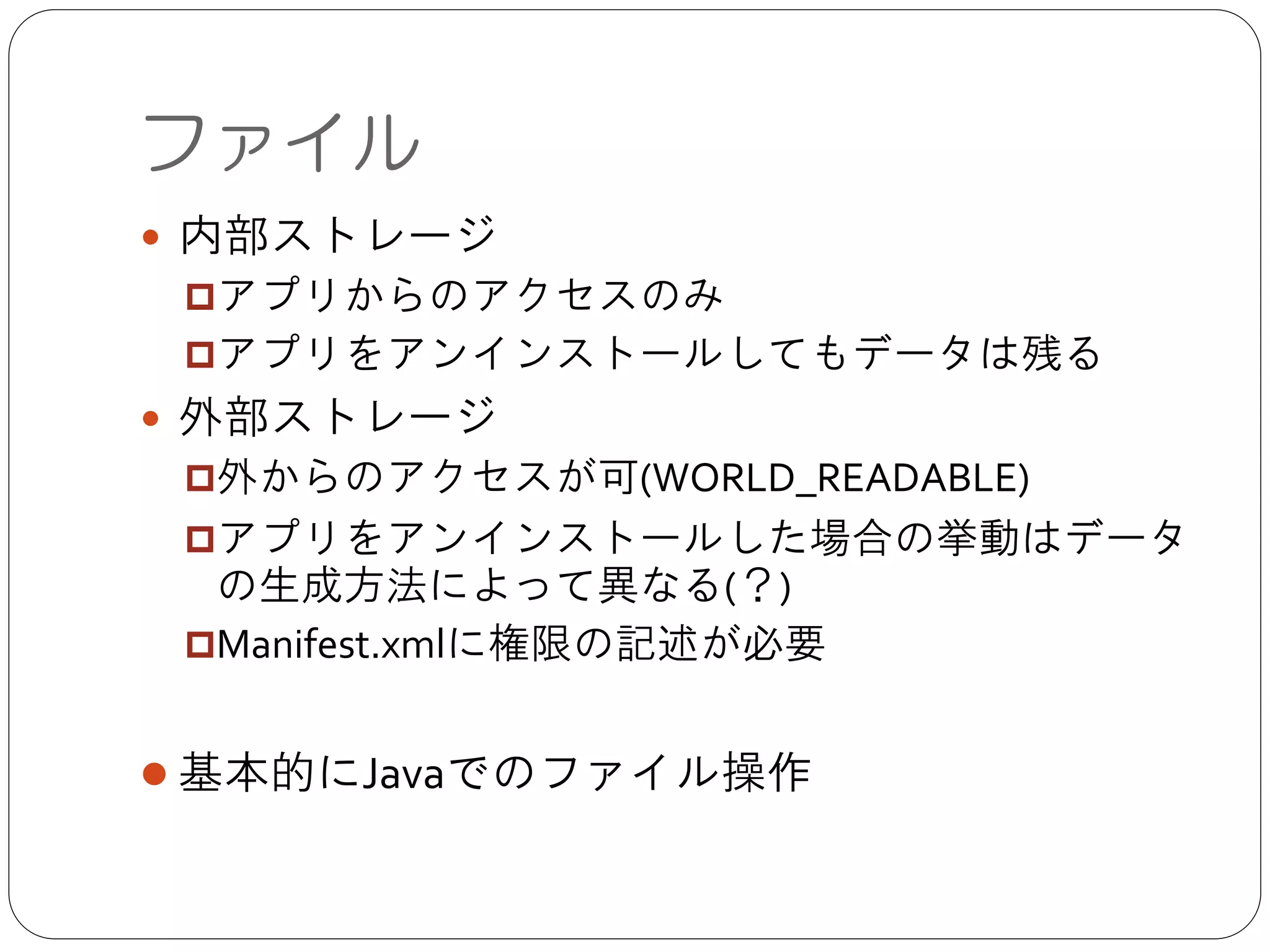 ファイル
● 内部ストレージ	

p アプリからのアクセスのみ	

p アプリをアンインストールしてもデータは残る	

● 外部ストレージ	

p 外からのアクセスが可(WORLD_READABLE)	

p アプリをアンインストールした場合の挙動はデータの生成
方法によって異なる(？)	

p Manifest.xmlに権限の記述が必要	

!
● 基本的にJavaでのファイル操作
 