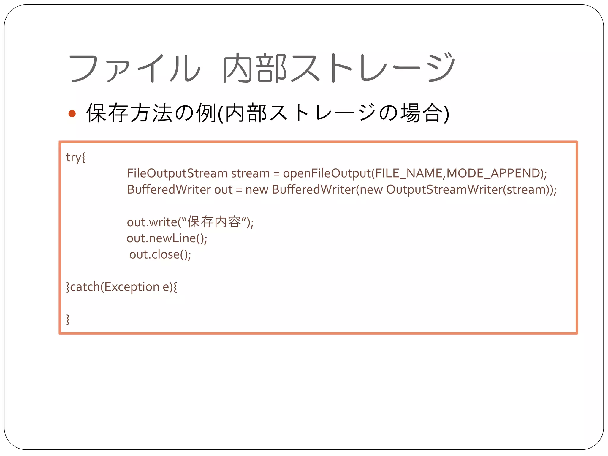 ファイル 内部ストレージ
● 保存方法の例(内部ストレージの場合)
try{	

	

 FileOutputStream stream = openFileOutput(FILE_NAME,MODE_APPEND);	

	

 BufferedWriter out = new BufferedWriter(new OutputStreamWriter(stream));	

!
	

 out.write(“保存内容”);	

out.newLine();	

out.close();	

!
}catch(Exception e){	

!
}
 