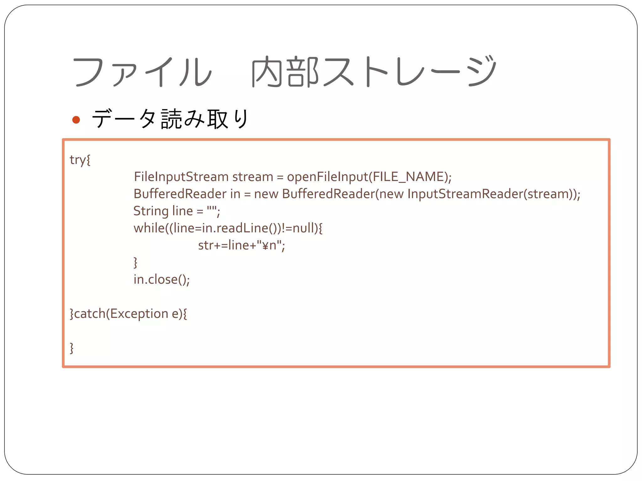 ファイル 内部ストレージ
● データ読み取り
try{	

	

 FileInputStream stream = openFileInput(FILE_NAME);	

BufferedReader in = new BufferedReader(new InputStreamReader(stream));	

String line = "";	

while((line=in.readLine())!=null){	

	

 str+=line+"n";	

}	

in.close();	

!
}catch(Exception e){	

	

 	

}
 