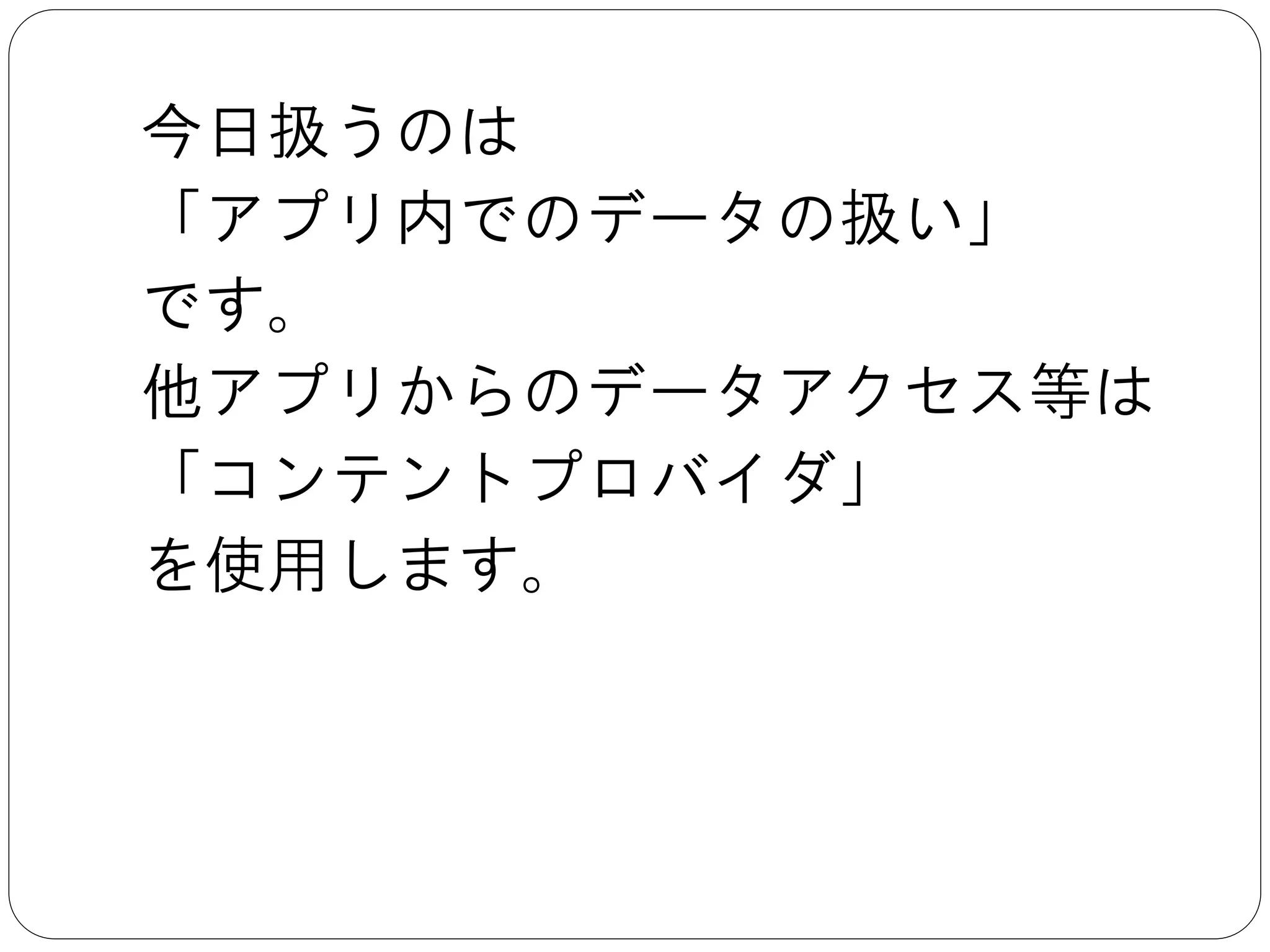 今日扱うのは	

「アプリ内でのデータの扱い」	

です。	

他アプリからのデータアクセス等は	

「コンテントプロバイダ」	

を使用します。
 