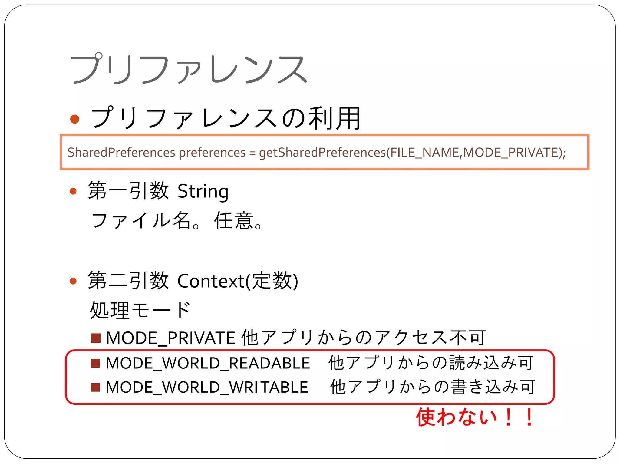 プリファレンス
● プリファレンスの利用	

!
● 第一引数 String	

 ファイル名。任意。	

!
● 第二引数 Context(定数)	

 処理モード	

■ MODE_PRIVATE 他アプリからのアクセス不可	

■ MODE_WORLD_READABLE 他アプリからの読み込み可 	

■ MODE_WORLD_WRITABLE  他アプリからの書き込み可
SharedPreferences preferences = getSharedPreferences(FILE_NAME,MODE_PRIVATE);
使わない！！
 