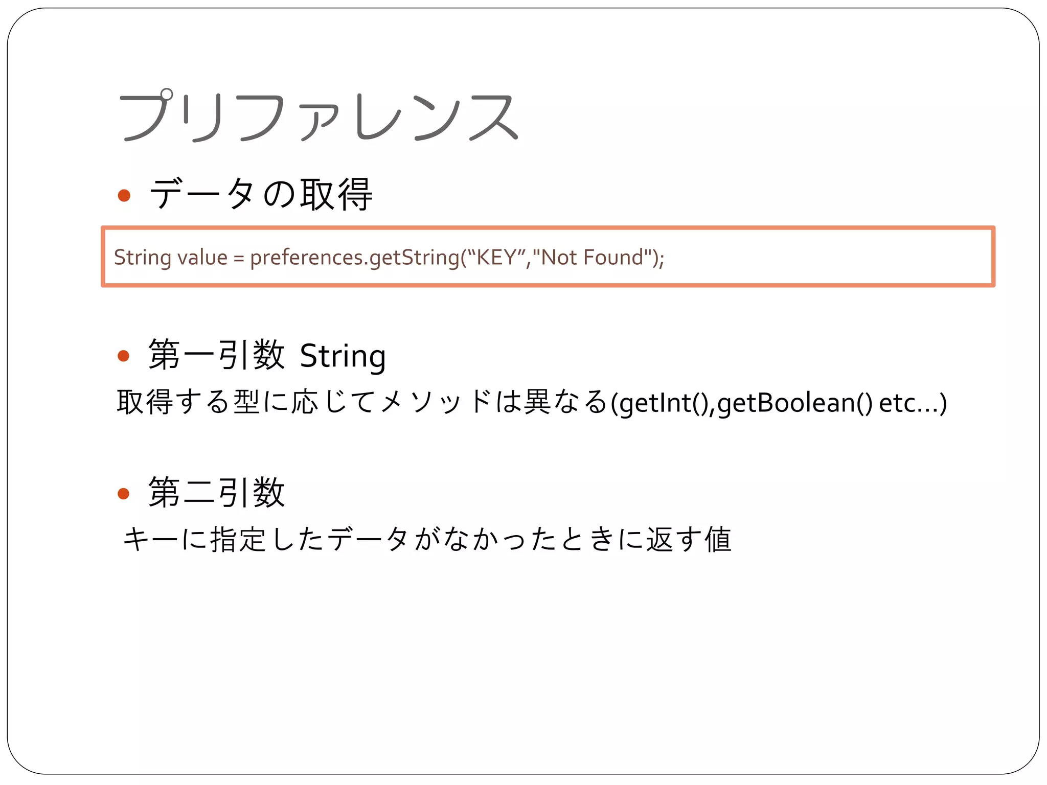 ● データの取得	

!
!
● 第一引数 String	

取得する型に応じてメソッドは異なる(getInt(),getBoolean() etc…)	

!
● 第二引数	

キーに指定したデータがなかったときに返す値
プリファレンス
String value = preferences.getString(“KEY”,"Not Found");
 