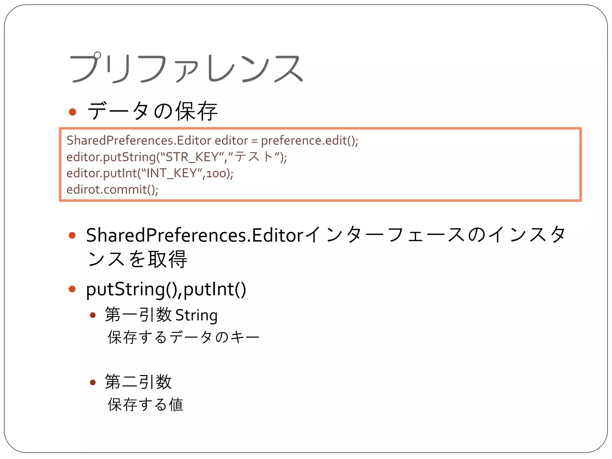 ● データの保存	

!
!
!
● SharedPreferences.Editorインターフェースのインスタンス
を取得	

● putString(),putInt()	

● 第一引数 String	

保存するデータのキー	

!
● 第二引数	

  保存する値
プリファレンス
SharedPreferences.Editor editor = preference.edit();	

editor.putString(“STR_KEY”,”テスト”);	

editor.putInt(“INT_KEY”,100);	

edirot.commit();
 