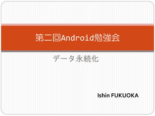 データ永続化
第二回Android勉強会
Ishin FUKUOKA
 
