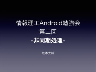情報理工Android勉強会
第二回
-非同期処理-
坂本大将
 