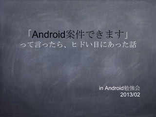 「Android案件できます」
って言ったら、ヒドい目にあった話
in Android勉強会
2013/02
 