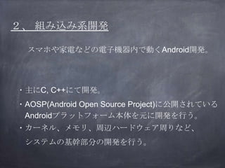 ２、 組み込み系開発
スマホや家電などの電子機器内で動くAndroid開発。
・主にC, C++にて開発。
・AOSP(Android Open Source Project)に公開されている
Androidプラットフォーム本体を元に開発を行う...