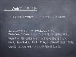４、 Webアプリ開発
メイン処理をWebサーバ上で行うアプリの開発。
・AndroidアプリとしてはWebViewを表示。
WebViewにてWebサーバから取得した情報を表示。
・Webサーバ側で画面レイアウトや処理を行うため、
Html、...