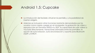 Android 1.5: Cupcake
 La introducción del teclado virtual en la pantalla y y la posibilidad de
insertar widgets.
 Ademas se incluyeron otras funciones bastante demandadas por los
usuarios como copiar y pegar en el navegador, la grabación de vídeo y
reproducción en formatos MPEG-4 y 3GP, la capacidad de subir videos a
YouTube directamente, transiciones animadas entre las pantallas, la
opción de auto-rotacion, auto-sincronización y soporte para Bluetooth
A2DP y AVRCP.
 
