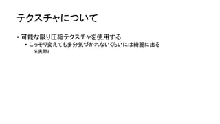 テクスチャについて
• 可能な限り圧縮テクスチャを使用する
• こっそり変えても多分気づかれないくらいには綺麗に出る
※作注) 実際3Dテクスチャならまずわからない
• メモリと速度が向上する
※作注) AndroidはETCという形式が使われる。
これは1テクセルあたり0.5バイトで表現出来る上にVRAMに送る際に
圧縮されたまま転送できるので、転送速度が段違いに
(16bitsテクスチャに比べて1/4の容量しか転送しなくていい)
ただ、アプリサイズはzip圧縮されるのでそこまで変わらない
 